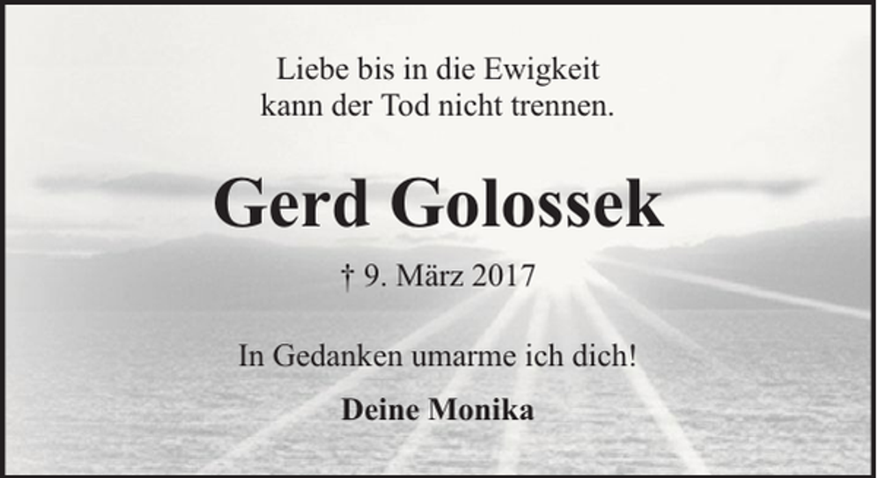 <p>Liebe bis in die Ewigkeit<br />kann der Tod nicht trennen.</p><p>Gerd Golossek<br />† 9. März 2017<br />In Gedanken umarme ich dich!<br />Deine Monika</p>
