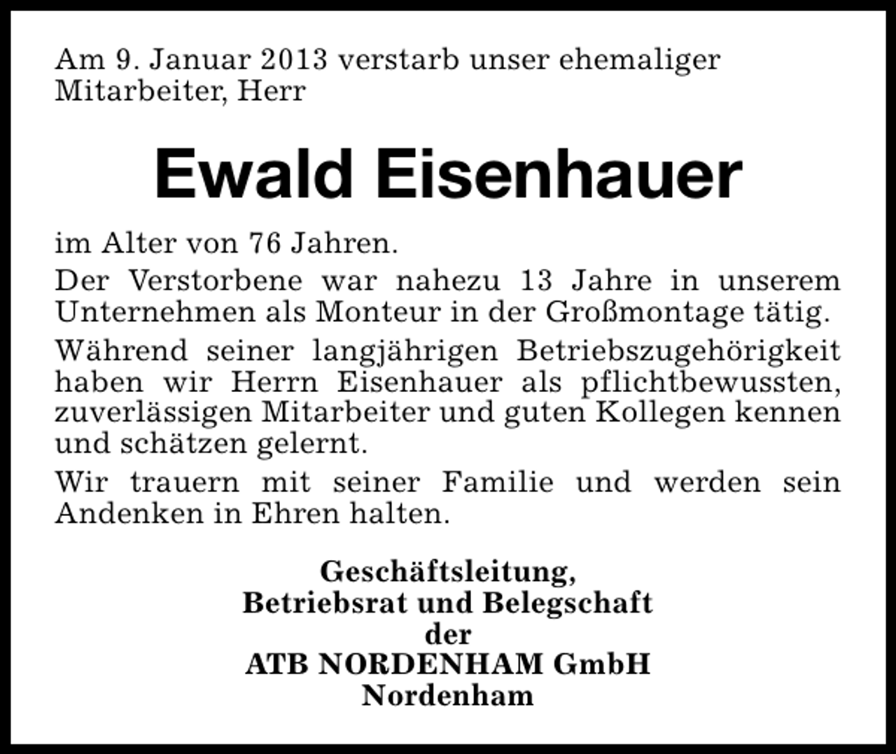 <p>Am 9. Januar 2013 verstarb unser ehemaliger<br />Mitarbeiter, Herr</p><p>Ewald Eisenhauer<br />im Alter von 76 Jahren.<br />Der Verstorbene war nahezu 13 Jahre in unserem<br />Unternehmen als Monteur in der Großmontage tätig.<br />Während seiner langjährigen Betriebszugehörigkeit<br />haben wir Herrn Eisenhauer als pflichtbewussten,<br />zuverlässigen Mitarbeiter und guten Kollegen kennen<br />und schätzen gelernt.<br />Wir trauern mit seiner Familie und werden sein<br />Andenken in Ehren halten.<br />Geschäftsleitung,<br />Betriebsrat und Belegschaft<br />der<br />ATB NORDENHAM GmbH<br />Nordenham</p>
