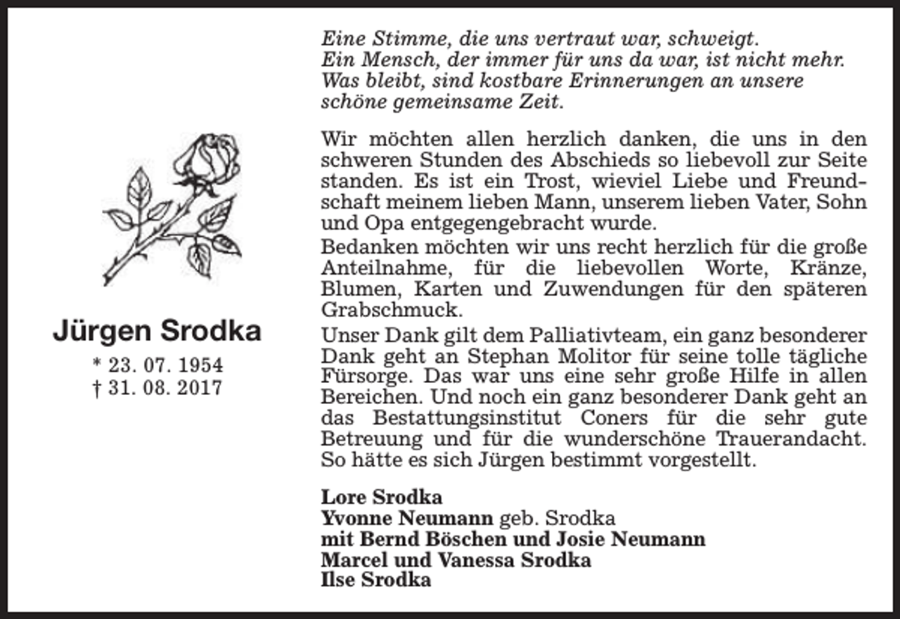 <p>Eine Stimme, die uns vertraut war, schweigt.<br />Ein Mensch, der immer für uns da war, ist nicht mehr.<br />Was bleibt, sind kostbare Erinnerungen an unsere<br />schöne gemeinsame Zeit.</p><p>Jürgen Srodka<br />* 23. 07. 1954<br />† 31. 08. 2017</p><p>Wir möchten allen herzlich danken, die uns in den<br />schweren Stunden des Abschieds so liebevoll zur Seite<br />standen. Es ist ein Trost, wieviel Liebe und Freundschaft meinem lieben Mann, unserem lieben Vater, Sohn<br />und Opa entgegengebracht wurde.<br />Bedanken möchten wir uns recht herzlich für die große<br />Anteilnahme, für die liebevollen Worte, Kränze,<br />Blumen, Karten und Zuwendungen für den späteren<br />Grabschmuck.<br />Unser Dank gilt dem Palliativteam, ein ganz besonderer<br />Dank geht an Stephan Molitor für seine tolle tägliche<br />Fürsorge. Das war uns eine sehr große Hilfe in allen<br />Bereichen. Und noch ein ganz besonderer Dank geht an<br />das Bestattungsinstitut Coners für die sehr gute<br />Betreuung und für die wunderschöne Trauerandacht.<br />So hätte es sich Jürgen bestimmt vorgestellt.<br />Lore Srodka<br />Yvonne Neumann geb. Srodka<br />mit Bernd Böschen und Josie Neumann<br />Marcel und Vanessa Srodka<br />Ilse Srodka</p>