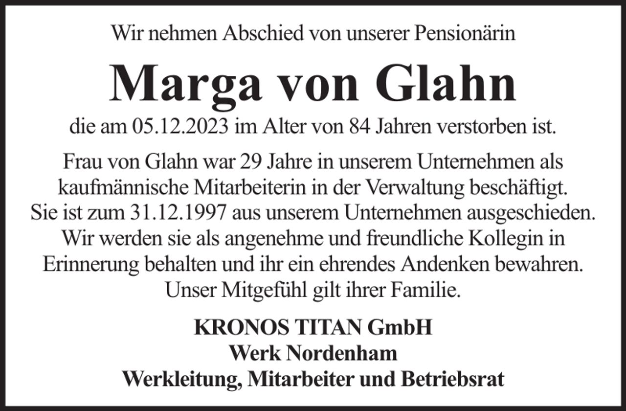 <p>Wir nehmen Abschied von unserer Pensionärin</p><p>Marga von Glahn</p><p>die am 05.12.2023 im Alter von 84 Jahren verstorben ist.<br />Frau von Glahn war 29 Jahre in unserem Unternehmen als<br />kaufmännische Mitarbeiterin in der Verwaltung beschäftigt.<br />Sie ist zum 31.12.1997 aus unserem Unternehmen ausgeschieden.<br />Wir werden sie als angenehme und freundliche Kollegin in<br />Erinnerung behalten und ihr ein ehrendes Andenken bewahren.<br />Unser Mitgefühl gilt ihrer Familie.<br />KRONOS TITAN GmbH<br />Werk Nordenham<br />Werkleitung, Mitarbeiter und Betriebsrat</p>