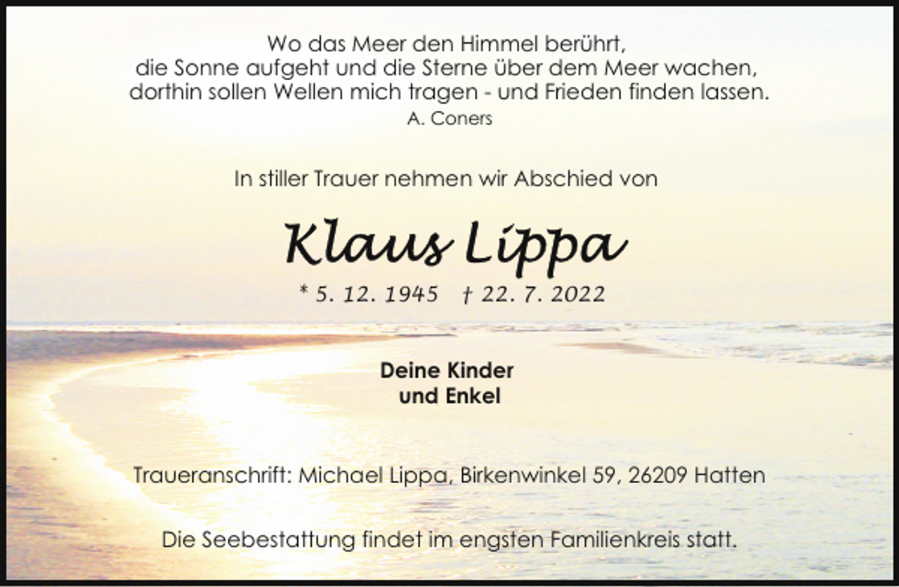 <p>Wo das Meer den Himmel berührt,<br />die Sonne aufgeht und die Sterne über dem Meer wachen,<br />dorthin sollen Wellen mich tragen - und Frieden finden lassen.<br />A. Coners</p><p>In stiller Trauer nehmen wir Abschied von</p><p>* 5. 12. 1945</p><p>† 22. 7. 2022</p><p>Deine Kinder<br />und Enkel<br />Traueranschrift: Michael Lippa, Birkenwinkel 59, 26209 Hatten<br />Die Seebestattung findet im engsten Familienkreis statt.</p>