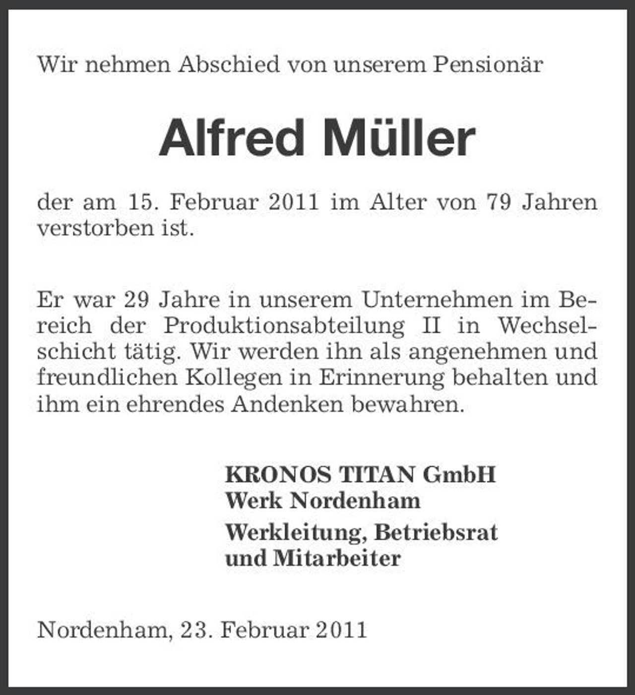 <p>Wir nehmen Abschied von unserem Pensionär</p><p>Alfred Müller<br />der am 15. Februar 2011 im Alter von 79 Jahren verstorben ist. Er war 29 Jahre in unserem Unternehmen im Bereich der Produktionsabteilung II in Wechselschicht tätig. Wir werden ihn als angenehmen und freundlichen Kollegen in Erinnerung behalten und ihm ein ehrendes Andenken bewahren. KRONOS TITAN GmbH Werk Nordenham Werkleitung, Betriebsrat und Mitarbeiter Nordenham, 23. Februar 2011</p>