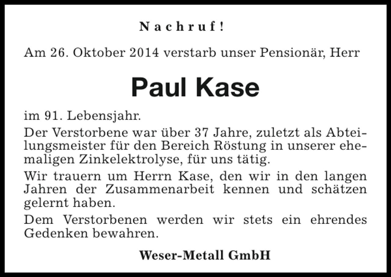 <p>Nachruf!<br />Am 26. Oktober 2014 verstarb unser Pensionär, Herr</p><p>Paul Kase<br />im 91. Lebensjahr.<br />Der Verstorbene war über 37 Jahre, zuletzt als Abteilungsmeister für den Bereich Röstung in unserer ehemaligen Zinkelektrolyse, für uns tätig.<br />Wir trauern um Herrn Kase, den wir in den langen<br />Jahren der Zusammenarbeit kennen und schätzen<br />gelernt haben.<br />Dem Verstorbenen werden wir stets ein ehrendes<br />Gedenken bewahren.<br />Weser-Metall GmbH</p>