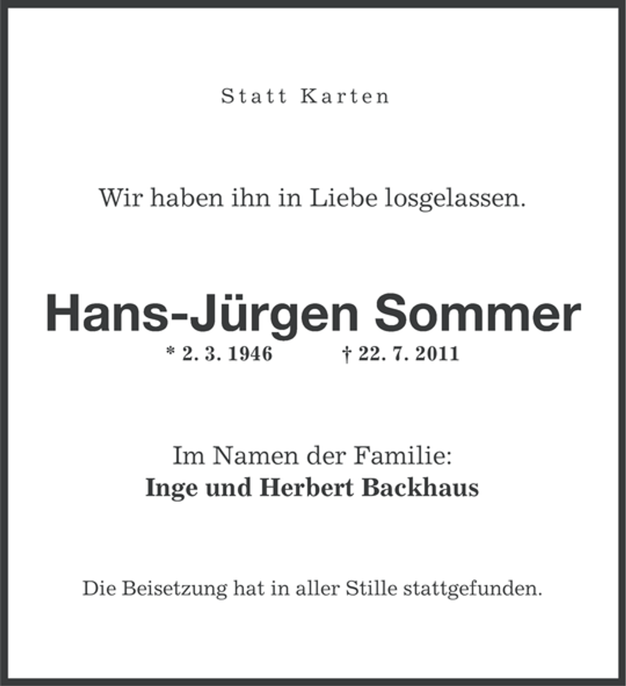 <p>Statt Karten</p>
<p>Wir haben ihn in Liebe losgelassen.</p>
<p>Hans-Jürgen Sommer<br />* 2. 3. 1946</p>
<p>† 22. 7. 2011</p>
<p>Im Namen der Familie:<br />Inge und Herbert Backhaus</p>
<p>Die Beisetzung hat in aller Stille stattgefunden.</p>