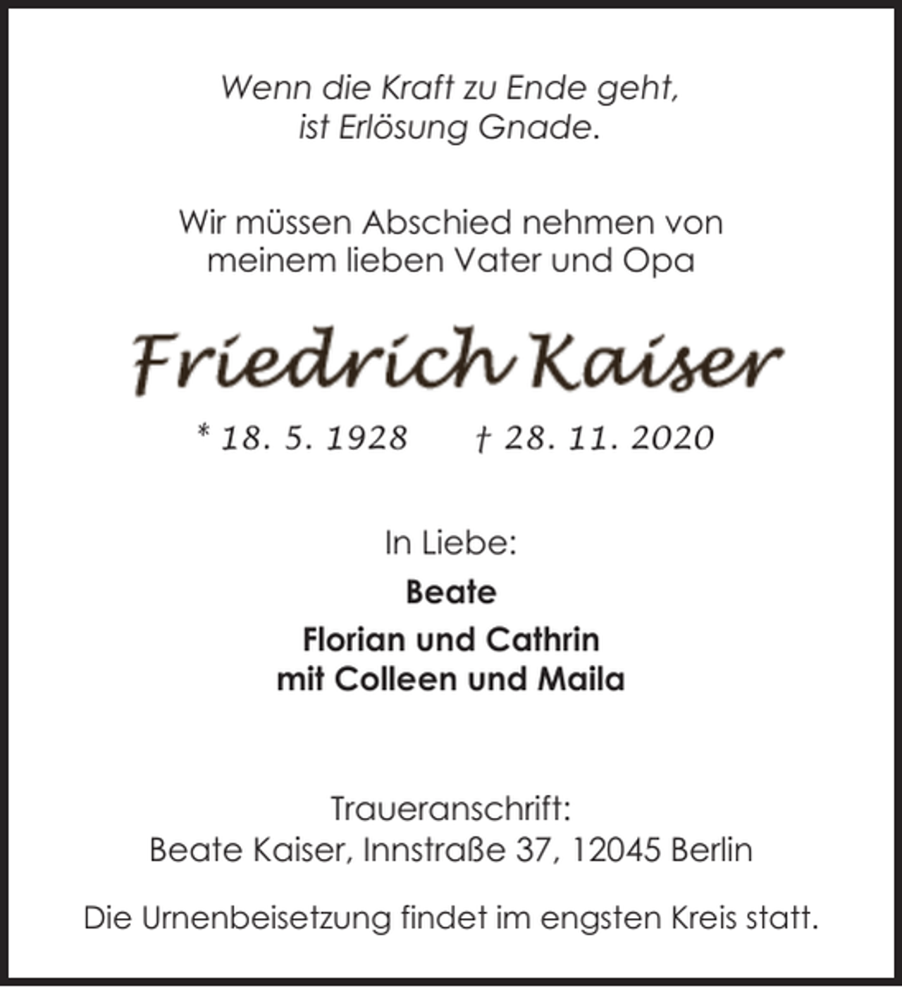 <p>Wenn die Kraft zu Ende geht,<br />ist Erlösung Gnade.<br />Wir müssen Abschied nehmen von<br />meinem lieben Vater und Opa</p><p>* 18. 5. 1928</p><p>† 28. 11. 2020</p><p>In Liebe:<br />Beate<br />Florian und Cathrin<br />mit Colleen und Maila</p><p>Traueranschrift:<br />Beate Kaiser, Innstraße 37, 12045 Berlin<br />Die Urnenbeisetzung findet im engsten Kreis statt.</p>