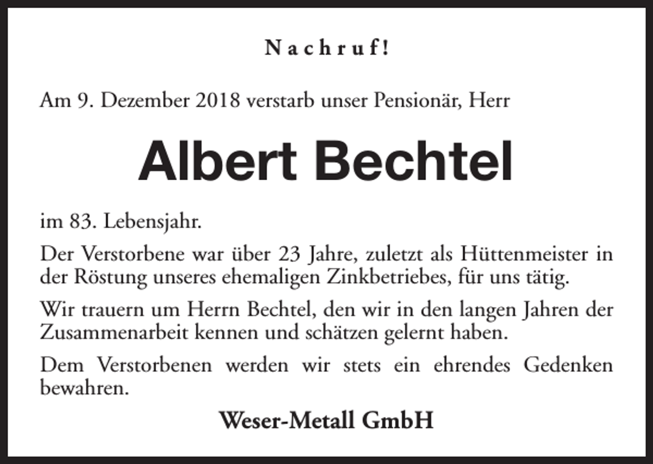 <p>Nachruf!<br />Am 9. Dezember 2018 verstarb unser Pensionär, Herr</p><p>Albert Bechtel<br />im 83. Lebensjahr.<br />Der Verstorbene war über 23 Jahre, zuletzt als Hüttenmeister in<br />der Röstung unseres ehemaligen Zinkbetriebes, für uns tätig.<br />Wir trauern um Herrn Bechtel, den wir in den langen Jahren der<br />Zusammenarbeit kennen und schätzen gelernt haben.<br />Dem Verstorbenen werden wir stets ein ehrendes Gedenken<br />bewahren.</p><p>Weser-Metall GmbH</p>