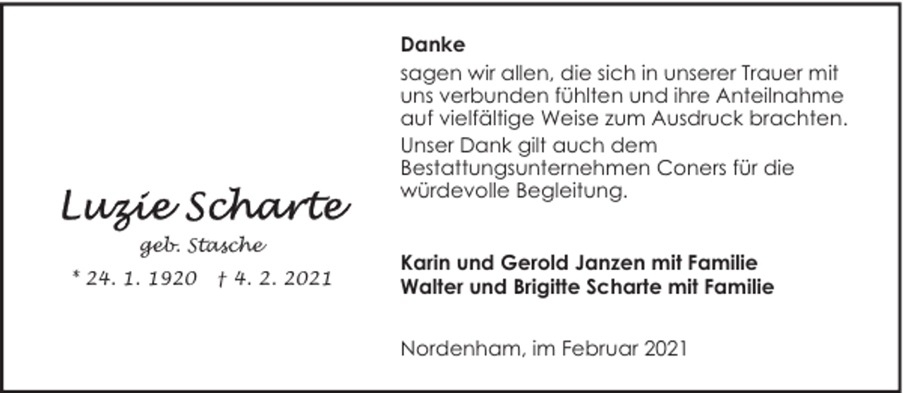 <p>Danke<br />sagen wir allen, die sich in unserer Trauer mit<br />uns verbunden fühlten und ihre Anteilnahme<br />auf vielfältige Weise zum Ausdruck brachten.<br />Unser Dank gilt auch dem<br />Bestattungsunternehmen Coners für die<br />würdevolle Begleitung.<br />geb. Stasche<br />* 24. 1. 1920</p>
<p>† 4. 2. 2021</p>
<p>Karin und Gerold Janzen mit Familie<br />Walter und Brigitte Scharte mit Familie<br />Nordenham, im Februar 2021</p>