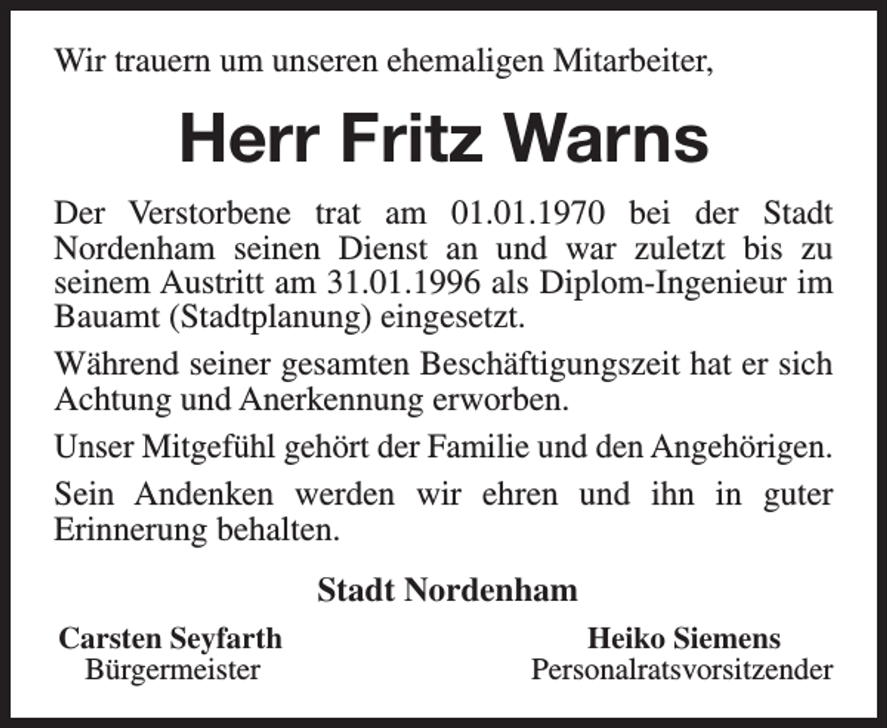 <p>Wir trauern um unseren ehemaligen Mitarbeiter,</p><p>Herr Fritz Warns<br />Der Verstorbene trat am 01.01.1970 bei der Stadt<br />Nordenham seinen Dienst an und war zuletzt bis zu<br />seinem Austritt am 31.01.1996 als Diplom-Ingenieur im<br />Bauamt (Stadtplanung) eingesetzt.<br />Während seiner gesamten Beschäftigungszeit hat er sich<br />Achtung und Anerkennung erworben.<br />Unser Mitgefühl gehört der Familie und den Angehörigen.<br />Sein Andenken werden wir ehren und ihn in guter<br />Erinnerung behalten.<br />Stadt Nordenham<br />Carsten Seyfarth<br />Bürgermeister</p><p>Heiko Siemens<br />Personalratsvorsitzender</p>