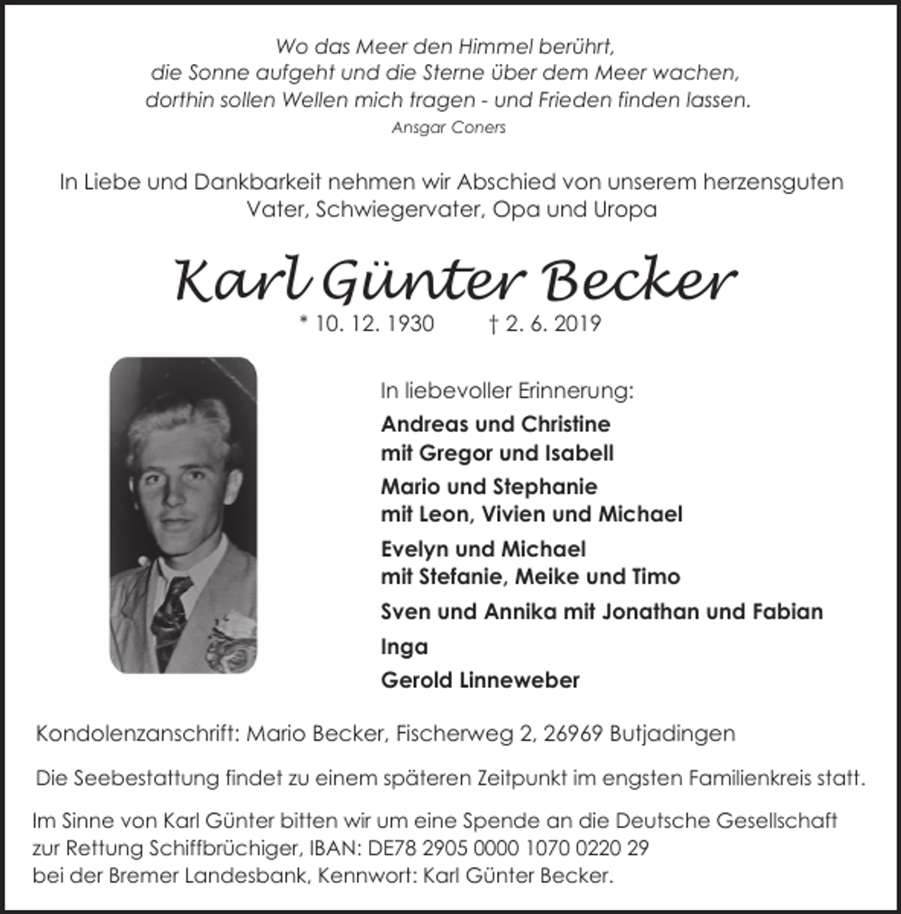 <p>Wo das Meer den Himmel berührt,<br />die Sonne aufgeht und die Sterne über dem Meer wachen,<br />dorthin sollen Wellen mich tragen - und Frieden finden lassen.<br />Ansgar Coners</p><p>In Liebe und Dankbarkeit nehmen wir Abschied von unserem herzensguten<br />Vater, Schwiegervater, Opa und Uropa</p><p>Karl Günter Becker<br />* 10. 12. 1930</p><p>† 2. 6. 2019</p><p>In liebevoller Erinnerung:<br />Andreas und Christine<br />mit Gregor und Isabell<br />Mario und Stephanie<br />mit Leon, Vivien und Michael<br />Evelyn und Michael<br />mit Stefanie, Meike und Timo<br />Sven und Annika mit Jonathan und Fabian<br />2,, 6969 Butjadingen<br />Inga<br />Gerold Linneweber<br />Kondolenzanschrift: Mario Becker, Fischerweg 2, 26969 Butjadingen<br />Die Seebestattung findet zu einem späteren Zeitpunkt im engsten Familienkreis statt.<br />Im Sinne von Karl Günter bitten wir um eine Spende an die Deutsche Gesellschaft<br />zur Rettung Schiffbrüchiger, IBAN: DE78 2905 0000 107220 29<br />bei der Bremer Landesbank, Kennwort: Karl Günter Becker.</p>