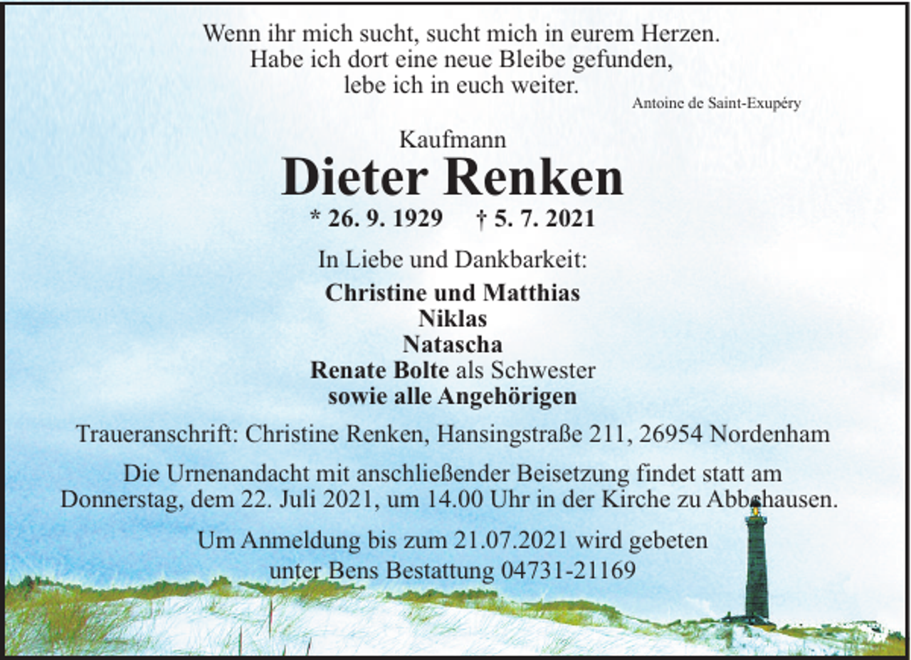 <p>Wenn ihr mich sucht, sucht mich in eurem Herzen.<br />Habe ich dort eine neue Bleibe gefunden,<br />lebe ich in euch weiter.</p><p>Antoine de Saint-Exupéry</p><p>Kaufmann</p><p>Dieter Renken<br />* 26. 9. 1929</p><p>† 5. 7. 2021</p><p>In Liebe und Dankbarkeit:<br />Christine und Matthias<br />Niklas<br />Natascha<br />Renate Bolte als Schwester<br />sowie alle Angehörigen<br />Traueranschrift: Christine Renken, Hansingstraße 211, 26954 Nordenham<br />Die Urnenandacht mit anschließender Beisetzung findet statt am<br />Donnerstag, dem 22. Juli 2021, um 14.00 Uhr in der Kirche zu Abbehausen.<br />Um Anmeldung bis zum 21.07.2021 wird gebeten<br />unter Bens Bestattung 04731-21169</p>