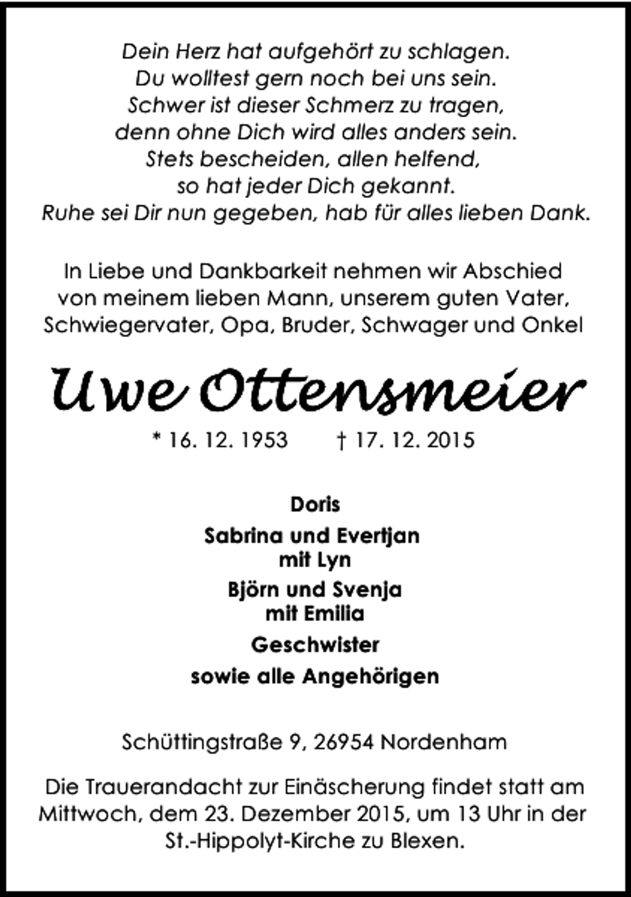 <p>Dein Herz hat aufgehÃ¶rt zu schlagen.<br />Du wolltest gern noch bei uns sein.<br />Schwer ist dieser Schmerz zu tragen,<br />denn ohne Dich wird alles anders sein.<br />Stets bescheiden, allen helfend,<br />so hat jeder Dich gekannt.<br />Ruhe sei Dir nun gegeben, hab fÃ¼r alles lieben Dank.<br />In Liebe und Dankbarkeit nehmen wir Abschied<br />von meinem lieben Mann, unserem guten Vater,<br />Schwiegervater, Opa, Bruder, Schwager und Onkel</p><p>* 16. 12. 1953</p><p>â€  17. 12. 2015</p><p>Doris<br />Sabrina und Evertjan<br />mit Lyn<br />BjÃ¶rn und Svenja<br />mit Emilia<br />Geschwister<br />sowie alle AngehÃ¶rigen<br />SchÃ¼ttingstraÃŸe 9, 26954 Nordenham<br />Die Trauerandacht zur EinÃ¤scherung findet statt am<br />Mittwoch, dem 23. Dezember 2015, um 13 Uhr in der<br />St.-Hippolyt-Kirche zu Blexen.</p>