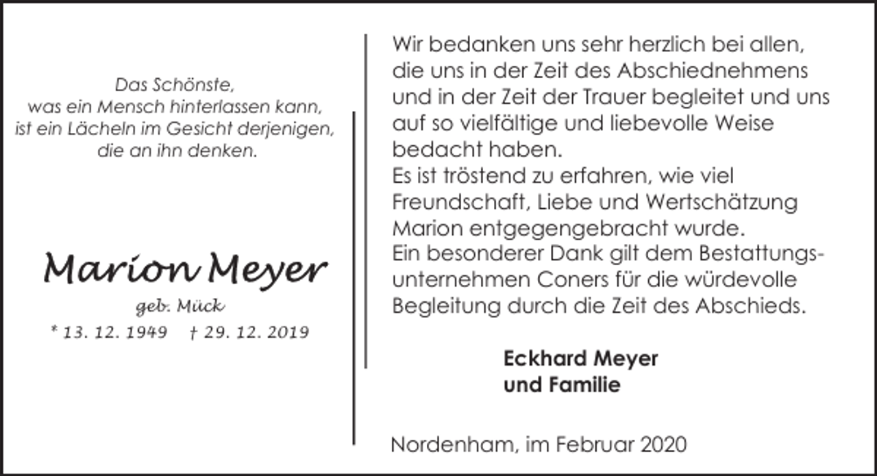 <p>Das Schönste,<br />was ein Mensch hinterlassen kann,<br />ist ein Lächeln im Gesicht derjenigen,<br />die an ihn denken.</p><p>geb. Mück<br />* 13. 12. 1949</p><p>Wir bedanken uns sehr herzlich bei allen,<br />die uns in der Zeit des Abschiednehmens<br />und in der Zeit der Trauer begleitet und uns<br />auf so vielfältige und liebevolle Weise<br />bedacht haben.<br />Es ist tröstend zu erfahren, wie viel<br />Freundschaft, Liebe und Wertschätzung<br />Marion entgegengebracht wurde.<br />Ein besonderer Dank gilt dem Bestattungsunternehmen Coners für die würdevolle<br />Begleitung durch die Zeit des Abschieds.</p><p>† 29. 12. 2019</p><p>Eckhard Meyer<br />und Familie<br />Nordenham, im Februar 2020</p>