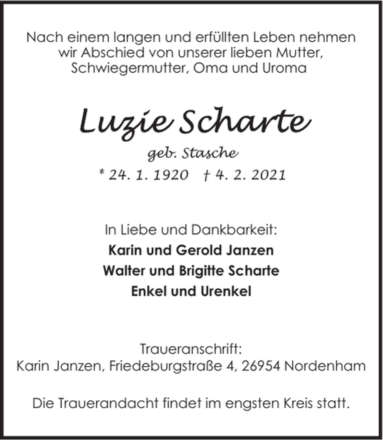 <p>Nach einem langen und erfüllten Leben nehmen<br />wir Abschied von unserer lieben Mutter,<br />Schwiegermutter, Oma und Uroma</p><p>geb. Stasche<br />* 24. 1. 1920</p><p>† 4. 2. 2021</p><p>In Liebe und Dankbarkeit:<br />Karin und Gerold Janzen<br />Walter und Brigitte Scharte<br />Enkel und Urenkel</p><p>Traueranschrift:<br />Karin Janzen, Friedeburgstraße 4, 26954 Nordenham<br />Die Trauerandacht findet im engsten Kreis statt.</p>