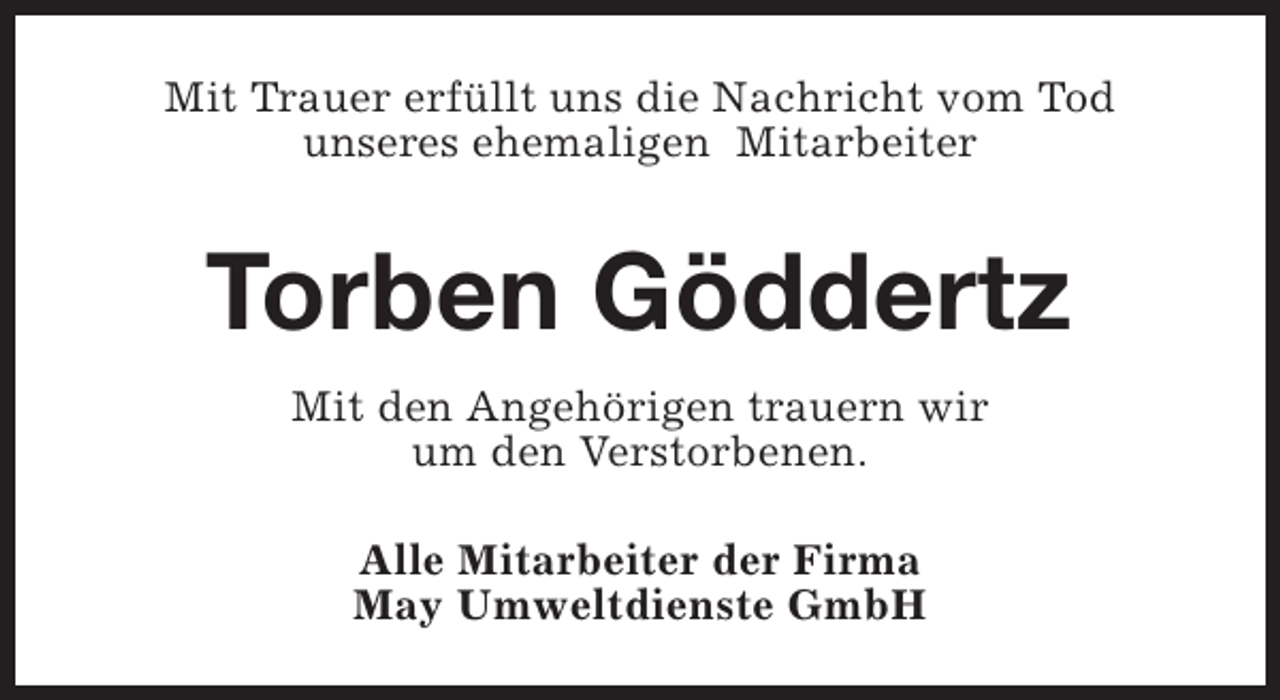 <p>Mit Trauer erfüllt uns die Nachricht vom Tod<br />unseres ehemaligen Mitarbeiter</p><p>Torben Göddertz<br />Mit den Angehörigen trauern wir<br />um den Verstorbenen.<br />Alle Mitarbeiter der Firma<br />May Umweltdienste GmbH</p>