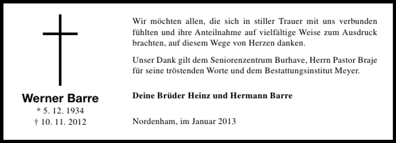 <p>†</p><p>Werner Barre<br />* 5. 12. 1934<br />† 10. 11. 2012</p><p>Wir möchten allen, die sich in stiller Trauer mit uns verbunden<br />fühlten und ihre Anteilnahme auf vielfältige Weise zum Ausdruck<br />brachten, auf diesem Wege von Herzen danken.<br />Unser Dank gilt dem Seniorenzentrum Burhave, Herrn Pastor Braje<br />für seine tröstenden Worte und dem Bestattungsinstitut Meyer.<br />Deine Brüder Heinz und Hermann Barre<br />Nordenham, im Januar 2013</p>
