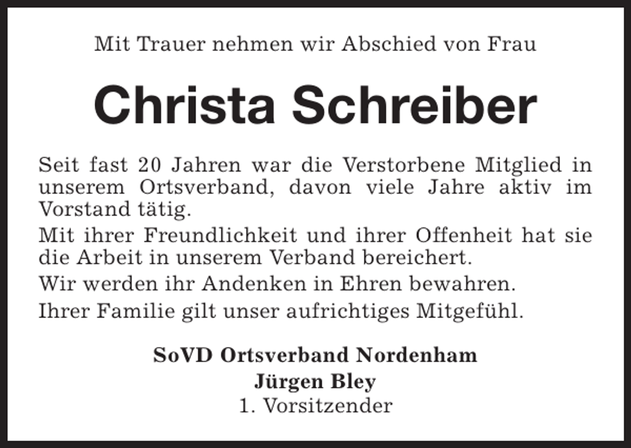 <p>Mit Trauer nehmen wir Abschied von Frau</p><p>Christa Schreiber<br />Seit fast 20 Jahren war die Verstorbene Mitglied in<br />unserem Ortsverband, davon viele Jahre aktiv im<br />Vorstand tätig.<br />Mit ihrer Freundlichkeit und ihrer Offenheit hat sie<br />die Arbeit in unserem Verband bereichert.<br />Wir werden ihr Andenken in Ehren bewahren.<br />Ihrer Familie gilt unser aufrichtiges Mitgefühl.<br />SoVD Ortsverband Nordenham<br />Jürgen Bley<br />1. Vorsitzender</p>