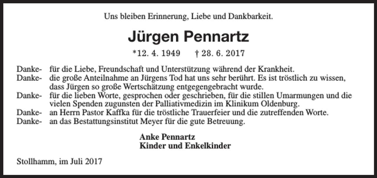 <p>Uns bleiben Erinnerung, Liebe und Dankbarkeit.</p><p>Jürgen Pennartz<br />*12. 4. 1949</p><p>† 28. 6. 2017</p><p>Danke- für die Liebe, Freundschaft und Unterstützung während der Krankheit.<br />Danke- die große Anteilnahme an Jürgens Tod hat uns sehr berührt. Es ist tröstlich zu wissen,<br />dass Jürgen so große Wertschätzung entgegengebracht wurde.<br />Danke- für die lieben Worte, gesprochen oder geschrieben, für die stillen Umarmungen und die<br />vielen Spenden zugunsten der Palliativmedizin im Klinikum Oldenburg.<br />Danke- an Herrn Pastor Kaffka für die tröstliche Trauerfeier und die zutreffenden Worte.<br />Danke- an das Bestattungsinstitut Meyer für die gute Betreuung.<br />Anke Pennartz<br />Kinder und Enkelkinder<br />Stollhamm, im Juli 2017</p>