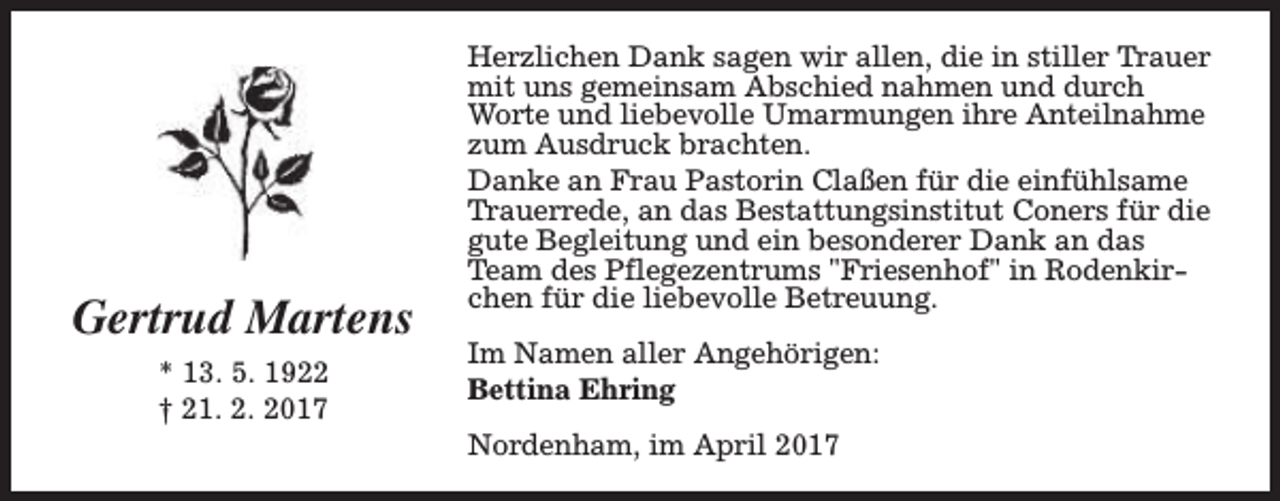 <p>Gertrud Martens<br />* 13. 5. 1922<br />† 21. 2. 2017</p><p>Herzlichen Dank sagen wir allen, die in stiller Trauer<br />mit uns gemeinsam Abschied nahmen und durch<br />Worte und liebevolle Umarmungen ihre Anteilnahme<br />zum Ausdruck brachten.<br />Danke an Frau Pastorin Claßen für die einfühlsame<br />Trauerrede, an das Bestattungsinstitut Coners für die<br />gute Begleitung und ein besonderer Dank an das<br />Team des Pflegezentrums "Friesenhof" in Rodenkirchen für die liebevolle Betreuung.<br />Im Namen aller Angehörigen:<br />Bettina Ehring<br />Nordenham, im April 2017</p>