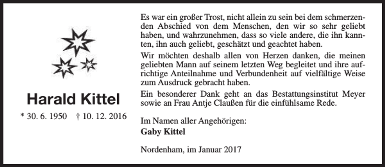 <p>Harald Kittel<br />* 30. 6. 1950</p><p>† 10. 12. 2016</p><p>Es war ein großer Trost, nicht allein zu sein bei dem schmerzenden Abschied von dem Menschen, den wir so sehr geliebt<br />haben, und wahrzunehmen, dass so viele andere, die ihn kannten, ihn auch geliebt, geschätzt und geachtet haben.<br />Wir möchten deshalb allen von Herzen danken, die meinen<br />geliebten Mann auf seinem letzten Weg begleitet und ihre aufrichtige Anteilnahme und Verbundenheit auf vielfältige Weise<br />zum Ausdruck gebracht haben.<br />Ein besonderer Dank geht an das Bestattungsinstitut Meyer<br />sowie an Frau Antje Claußen für die einfühlsame Rede.<br />Im Namen aller Angehörigen:<br />Gaby Kittel<br />Nordenham, im Januar 2017</p>