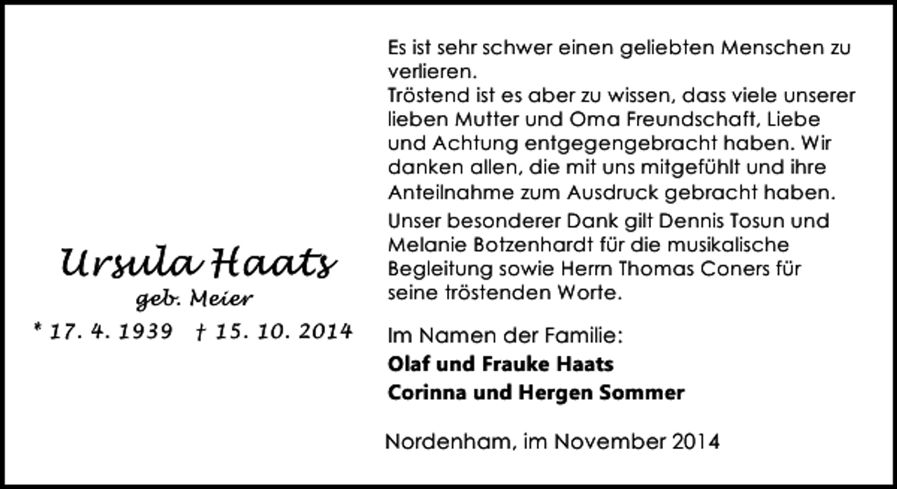 <p>Ursula Haats<br />geb. Meier</p><p>* 17. 4. 1939</p><p>† 15. 10. 2014</p><p>Es ist sehr schwer einen geliebten Menschen zu<br />verlieren.<br />Tröstend ist es aber zu wissen, dass viele unserer<br />lieben Mutter und Oma Freundschaft, Liebe<br />und Achtung entgegengebracht haben. Wir<br />danken allen, die mit uns mitgefühlt und ihre<br />Anteilnahme zum Ausdruck gebracht haben.<br />Unser besonderer Dank gilt Dennis Tosun und<br />Melanie Botzenhardt für die musikalische<br />Begleitung sowie Herrn Thomas Coners für<br />seine tröstenden Worte.</p><p>Im Namen der Familie:<br />Olaf und Frauke Haats<br />Corinna und Hergen Sommer</p><p>Nordenham, im November 2014</p>