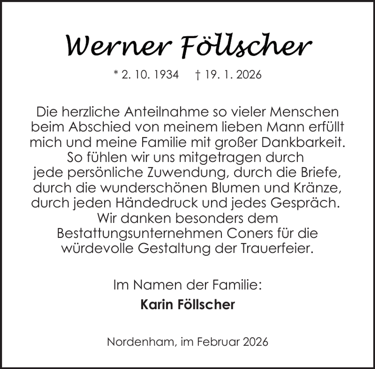 <p>* 2. 10. 1934</p>
<p>† 19. 1. 2026</p>
<p>Die herzliche Anteilnahme so vieler Menschen<br />beim Abschied von meinem lieben Mann erfüllt<br />mich und meine Familie mit großer Dankbarkeit.<br />So fühlen wir uns mitgetragen durch<br />jede persönliche Zuwendung, durch die Briefe,<br />durch die wunderschönen Blumen und Kränze,<br />durch jeden Händedruck und jedes Gespräch.<br />Wir danken besonders dem<br />Bestattungsunternehmen Coners für die<br />würdevolle Gestaltung der Trauerfeier.<br />Im Namen der Familie:<br />Karin Föllscher<br />Nordenham, im Februar 2026</p>
