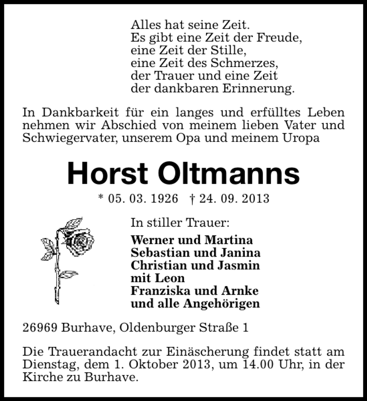 <p>Alles hat seine Zeit.<br />Es gibt eine Zeit der Freude,<br />eine Zeit der Stille,<br />eine Zeit des Schmerzes,<br />der Trauer und eine Zeit<br />der dankbaren Erinnerung.<br />In Dankbarkeit für ein langes und erfülltes Leben<br />nehmen wir Abschied von meinem lieben Vater und<br />Schwiegervater, unserem Opa und meinem Uropa</p><p>Horst Oltmanns<br />* 05. 03. 1926 † 24. 09. 2013<br />In stiller Trauer:<br />Werner und Martina<br />Sebastian und Janina<br />Christian und Jasmin<br />mit Leon<br />Franziska und Arnke<br />und alle Angehörigen<br />26969 Burhave, Oldenburger Straße 1<br />Die Trauerandacht zur Einäscherung findet statt am<br />Dienstag, dem 1. Oktober 2013, um 14.00 Uhr, in der<br />Kirche zu Burhave.</p>