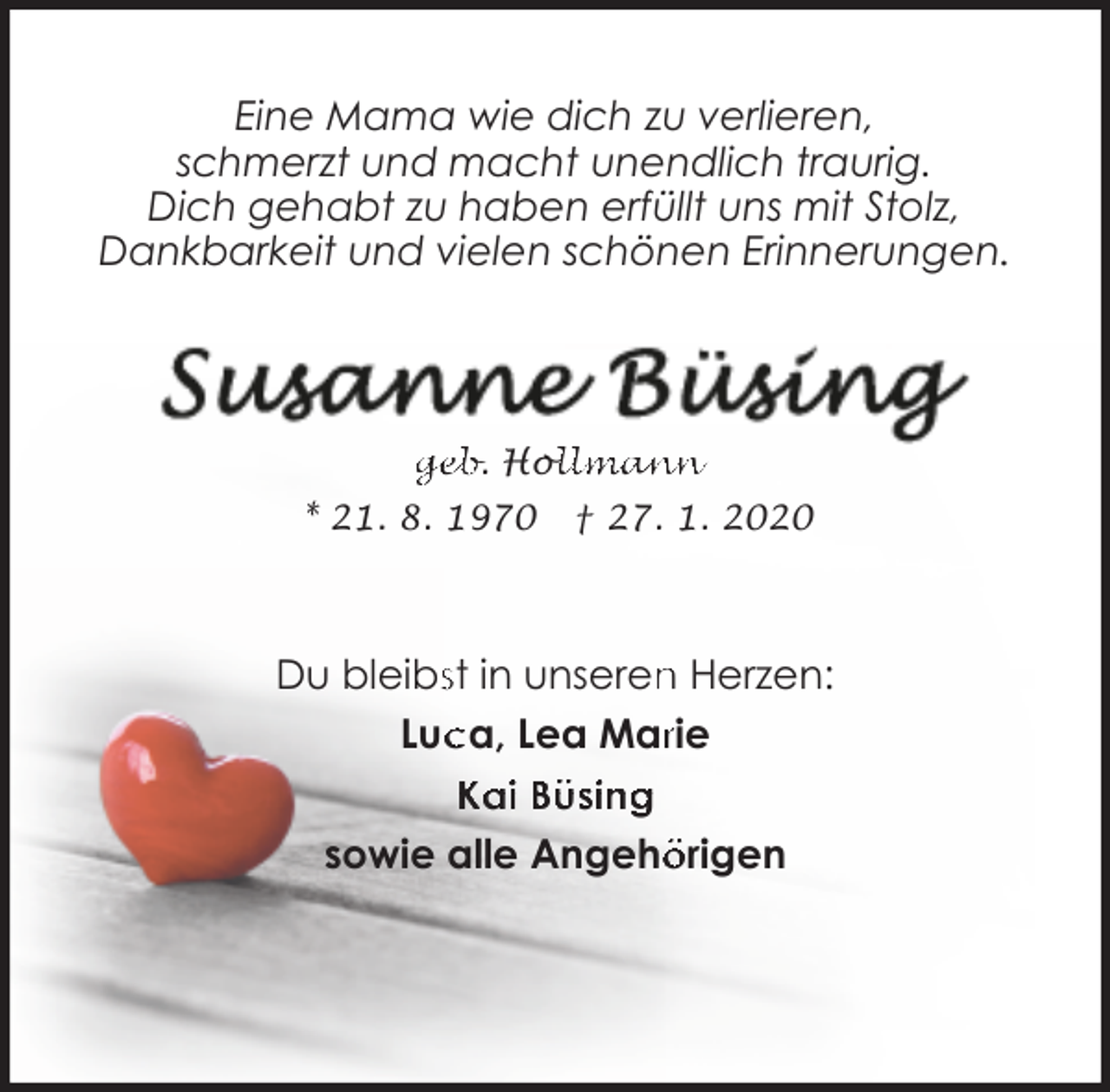 <p>Eine Mama wie dich zu verlieren,<br />schmerzt und macht unendlich traurig.<br />Dich gehabt zu haben erfüllt uns mit Stolz,<br />Dankbarkeit und vielen schönen Erinnerungen.</p><p>geb. Hol<br />ollmann<br />* 21. 8. 1970</p><p>† 27. 1. 2020</p><p>Du bleibsst in unseren<br />n Herzen:<br />Luc<br />ca, Lea Marrie<br />Kai Büsing<br />sowie alle Angehö<br />örigen</p>