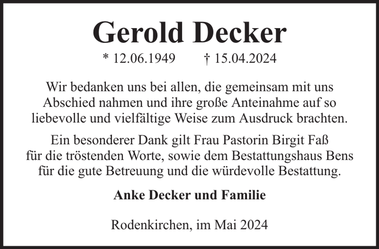 <p>Gerold Decker<br />* 12.06.1949</p><p>† 15.04.2024</p><p>Wir bedanken uns bei allen, die gemeinsam mit uns<br />Abschied nahmen und ihre große Anteinahme auf so<br />liebevolle und vielfältige Weise zum Ausdruck brachten.<br />Ein besonderer Dank gilt Frau Pastorin Birgit Faß<br />für die tröstenden Worte, sowie dem Bestattungshaus Bens<br />für die gute Betreuung und die würdevolle Bestattung.<br />Anke Decker und Familie<br />Rodenkirchen, im Mai 2024</p>