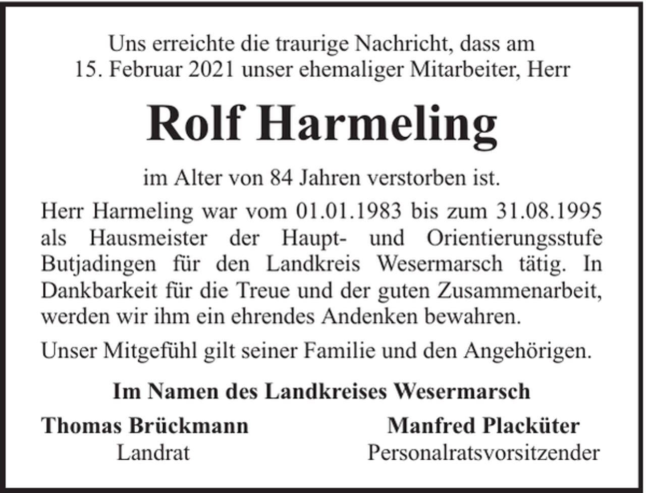 <p>Uns erreichte die traurige Nachricht, dass am<br />15. Februar 2021 unser ehemaliger Mitarbeiter, Herr</p><p>Rolf Harmeling<br />im Alter von 84 Jahren verstorben ist.<br />Herr Harmeling war vom 01.01.1983 bis zum 31.08.1995<br />als Hausmeister der Haupt- und Orientierungsstufe<br />Butjadingen für den Landkreis Wesermarsch tätig. In<br />Dankbarkeit für die Treue und der guten Zusammenarbeit,<br />werden wir ihm ein ehrendes Andenken bewahren.<br />Unser Mitgefühl gilt seiner Familie und den Angehörigen.<br />Im Namen des Landkreises Wesermarsch<br />Thomas Brückmann<br />Manfred Placküter<br />Landrat<br />Personalratsvorsitzender</p>