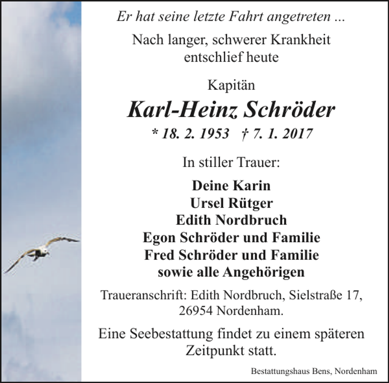 <p>Er hat seine letzte Fahrt angetreten ...<br />Nach langer, schwerer Krankheit<br />entschlief heute<br />Kapitän</p><p>Karl-Heinz Schröder<br />* 18. 2. 1953 † 7. 1. 2017<br />In stiller Trauer:<br />Deine Karin<br />Ursel Rütger<br />Edith Nordbruch<br />Egon Schröder und Familie<br />Fred Schröder und Familie<br />sowie alle Angehörigen<br />Traueranschrift: Edith Nordbruch, Sielstraße 17,<br />26954 Nordenham.</p><p>Eine Seebestattung findet zu einem späteren<br />Zeitpunkt statt.<br />Bestattungshaus Bens, Nordenham</p>