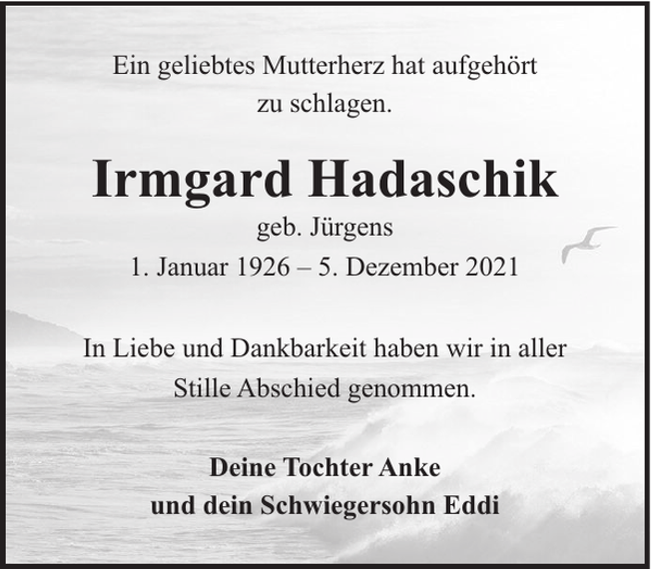<p>Ein geliebtes Mutterherz hat aufgehört<br />zu schlagen.</p><p>Irmgard Hadaschik<br />geb. Jürgens<br />1. Januar 1926 – 5. Dezember 2021<br />In Liebe und Dankbarkeit haben wir in aller<br />Stille Abschied genommen.<br />Deine Tochter Anke<br />und dein Schwiegersohn Eddi</p>