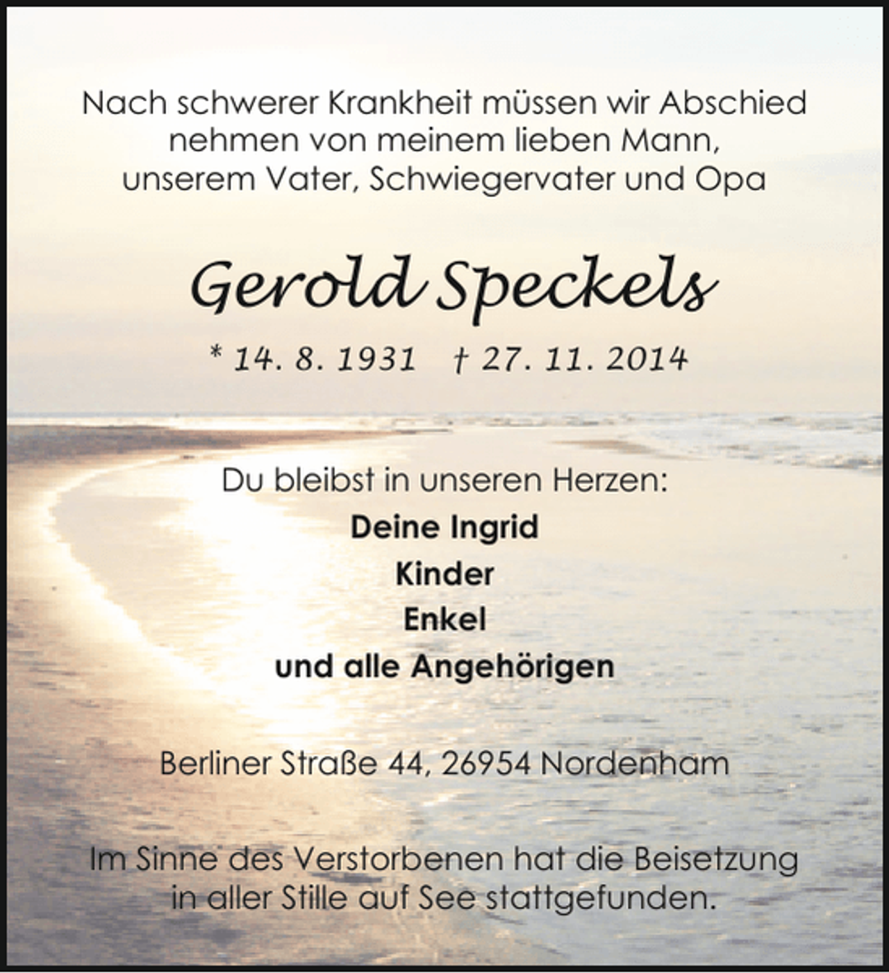 <p>Nach schwerer Krankheit müssen wir Abschied<br />nehmen von meinem lieben Mann,<br />unserem Vater, Schwiegervater und Opa</p><p>Gerold Speckels<br />* 14. 8. 1931</p><p>† 27. 11. 2014</p><p>Du bleibst in unseren Herzen:<br />Deine Ingrid<br />Kinder<br />Enkel<br />und alle Angehörigen<br />Berliner Straße 44, 26954 Nordenham<br />Im Sinne des Verstorbenen hat die Beisetzung<br />in aller Stille auf See stattgefunden.</p>