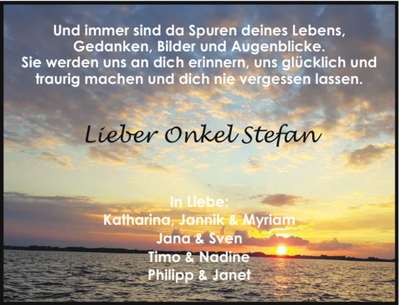 <p>Und immer sind da Spuren deines Lebens,<br />Gedanken, Bilder und Augenblicke.<br />Sie werden uns an dich erinnern, uns glücklich und<br />traurig machen und dich nie vergessen lassen.</p><p>Lieber Onkel Stefan<br />In Liebe:<br />Katharina, Jannik &amp; Myriam<br />Jana &amp; Sven<br />Timo &amp; Nadine<br />Philipp &amp; Janet</p>