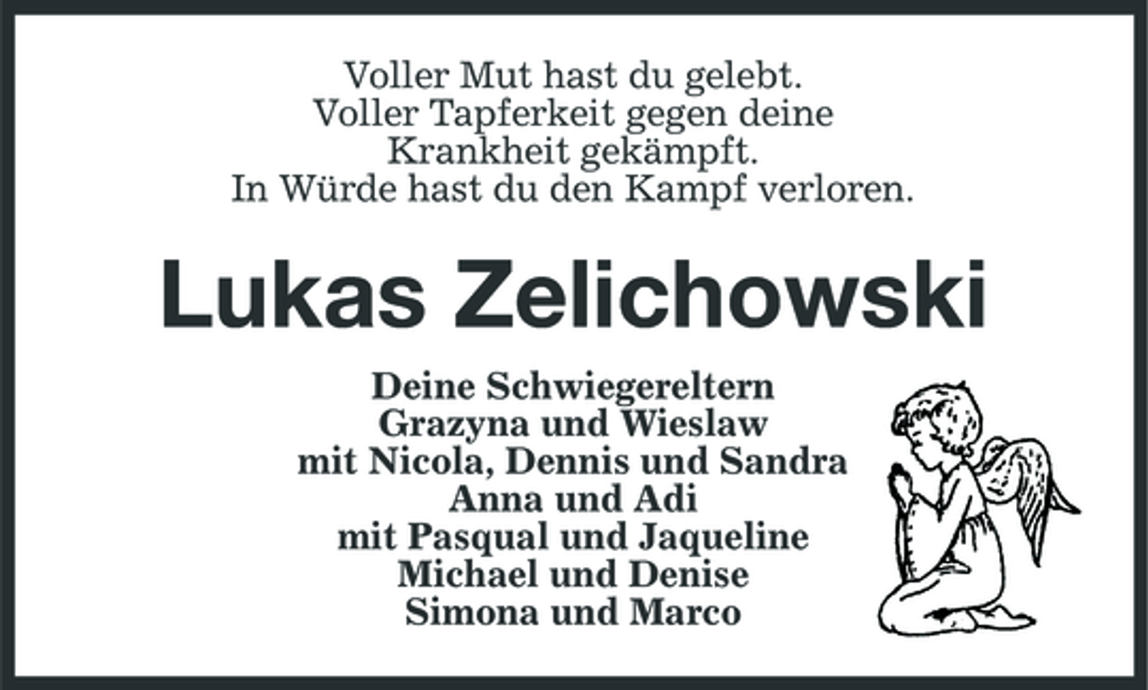 <p>Voller Mut hast du gelebt. Voller Tapferkeit gegen deine Krankheit gekämpft. In Würde hast du den Kampf verloren.</p><p>Lukas Zelichowski<br />Deine Schwiegereltern Grazyna und Wieslaw mit Nicola, Dennis und Sandra Anna und Adi mit Pasqual und Jaqueline Michael und Denise Simona und Marco</p>