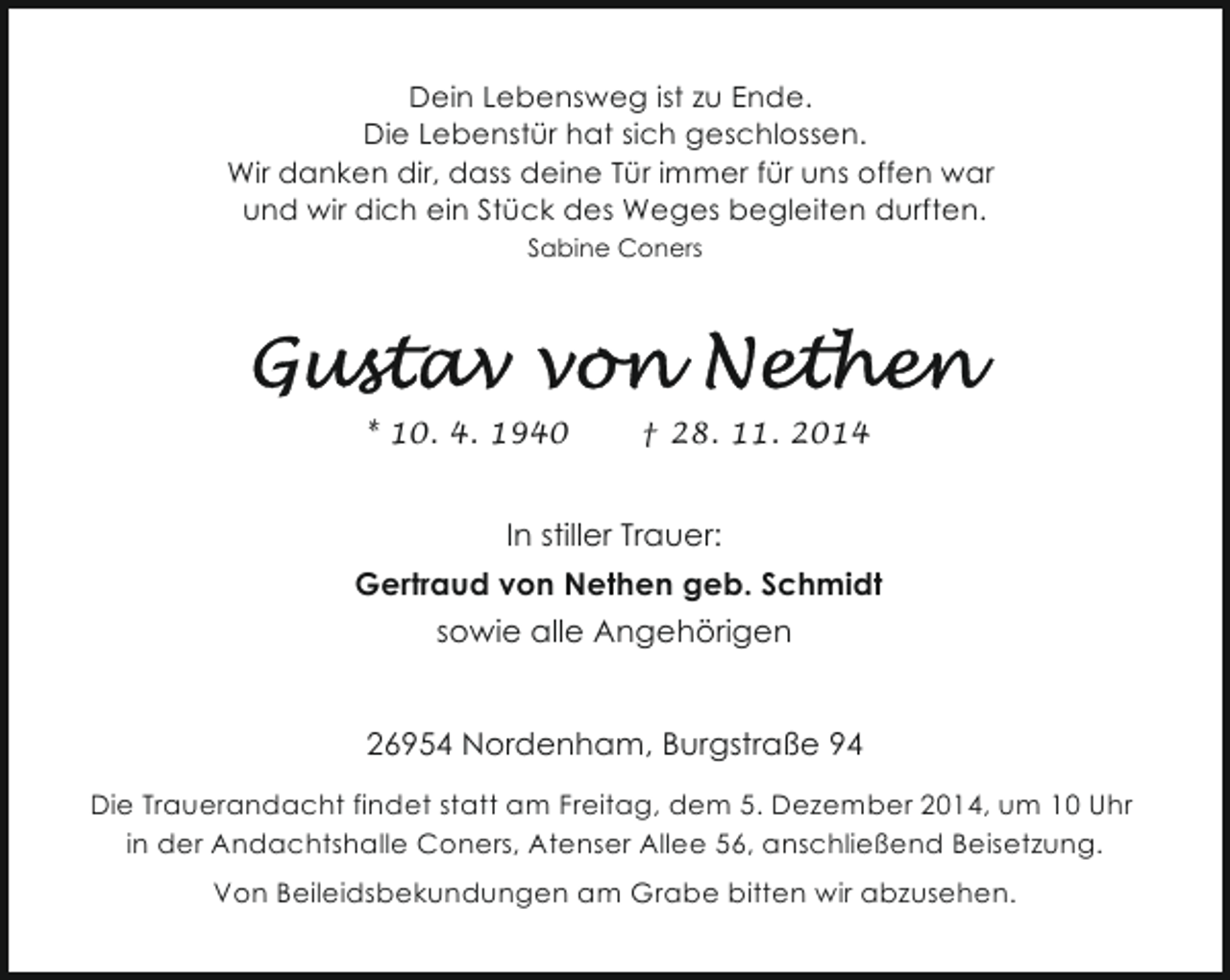 <p>Dein Lebensweg ist zu Ende.<br />Die Lebenstür hat sich geschlossen.<br />Wir danken dir, dass deine Tür immer für uns offen war<br />und wir dich ein Stück des Weges begleiten durften.<br />Sabine Coners</p><p>* 10. 4. 1940</p><p>† 28. 11. 2014</p><p>In stiller Trauer:<br />Gertraud von Nethen geb. Schmidt<br />sowie alle Angehörigen<br />26954 Nordenham, Burgstraße 94<br />Die Trauerandacht findet statt am Freitag, dem 5. Dezember 2014, um 10 Uhr<br />in der Andachtshalle Coners, Atenser Allee 56, anschließend Beisetzung.<br />Von Beileidsbekundungen am Grabe bitten wir abzusehen.</p>