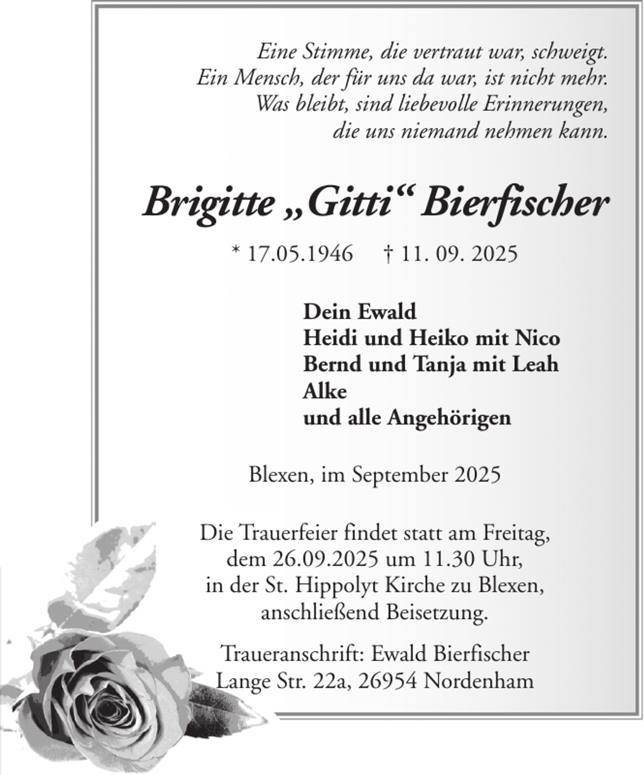 <p>Eine Stimme, die vertraut war, schweigt.<br />Ein Mensch, der für uns da war, ist nicht mehr.<br />Was bleibt, sind liebevolle Erinnerungen,<br />die uns niemand nehmen kann.</p><p>Brigitte „Gitti“ Bierfischer<br />* 17.05.1946</p><p>† 11. 09. 2025</p><p>Dein Ewald<br />Heidi und Heiko mit Nico<br />Bernd und Tanja mit Leah<br />Alke<br />und alle Angehörigen<br />Blexen, im September 2025<br />Die Trauerfeier findet statt am Freitag,<br />dem 26.09.2025 um 11.30 Uhr,<br />in der St. Hippolyt Kirche zu Blexen,<br />anschließend Beisetzung.<br />Traueranschrift: Ewald Bierfischer<br />Lange Str. 22a, 26954 Nordenham</p>