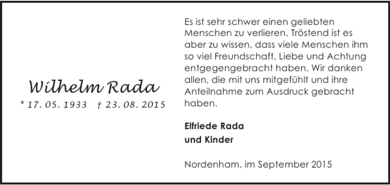 <p>Wilhelm Rada<br />* 17. 05. 1933</p><p>† 23. 08. 2015</p><p>Es ist sehr schwer einen geliebten<br />Menschen zu verlieren. Tröstend ist es<br />aber zu wissen, dass viele Menschen ihm<br />so viel Freundschaft, Liebe und Achtung<br />entgegengebracht haben. Wir danken<br />allen, die mit uns mitgefühlt und ihre<br />Anteilnahme zum Ausdruck gebracht<br />haben.<br />Elfriede Rada<br />und Kinder<br />Nordenham, im September 2015</p>