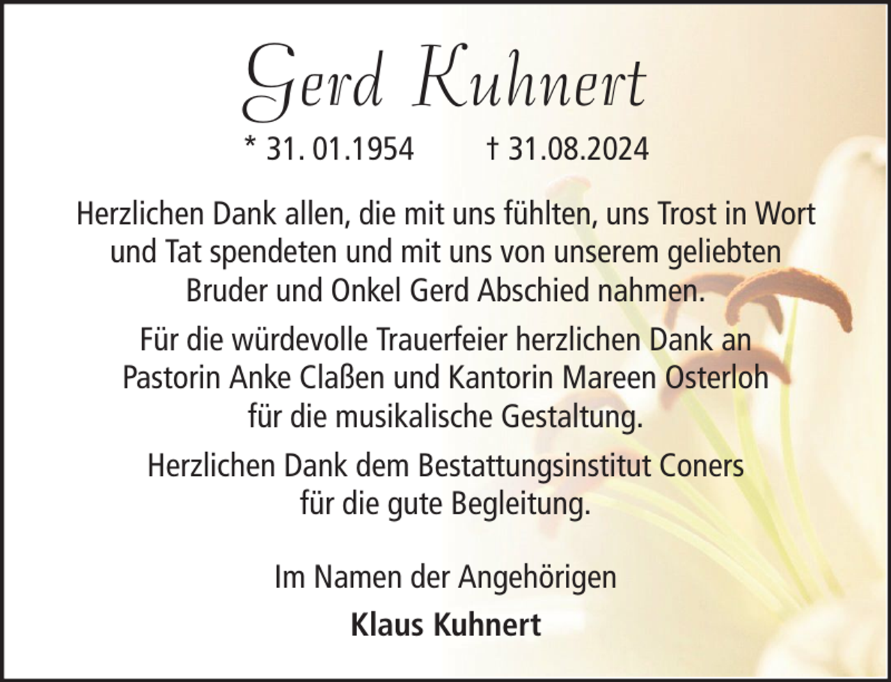 <p>Gerd Kuhnert<br />* 31. 01.1954</p><p>† 31.08.2024</p><p>Herzlichen Dank allen, die mit uns fühlten, uns Trost in Wort<br />und Tat spendeten und mit uns von unserem geliebten<br />Bruder und Onkel Gerd Abschied nahmen.<br />Für die würdevolle Trauerfeier herzlichen Dank an<br />Pastorin Anke Claßen und Kantorin Mareen Osterloh<br />für die musikalische Gestaltung.<br />Herzlichen Dank dem Bestattungsinstitut Coners<br />für die gute Begleitung.<br />Im Namen der Angehörigen<br />Klaus Kuhnert</p>