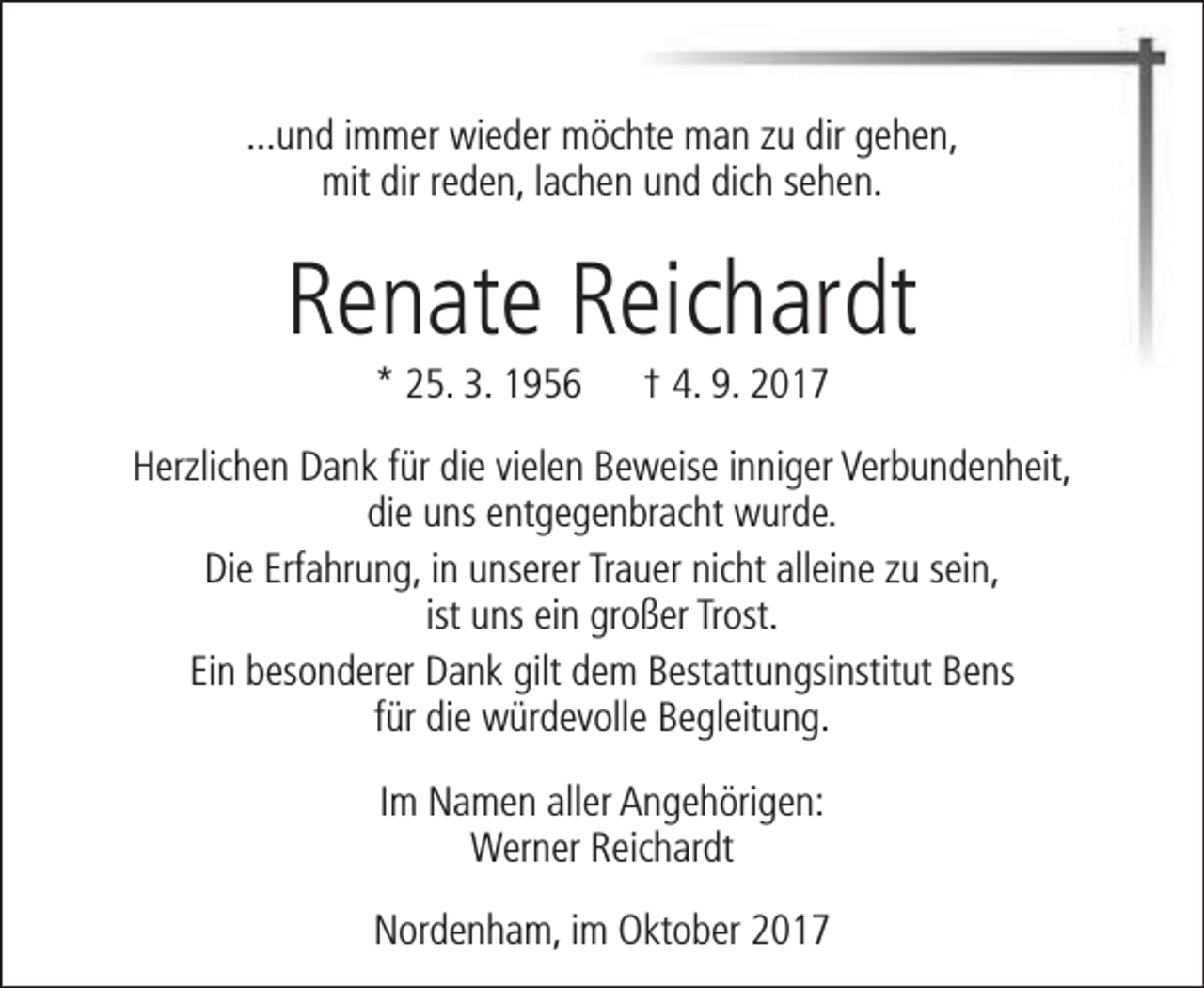 <p>...und immer wieder möchte man zu dir gehen,<br />mit dir reden, lachen und dich sehen.</p><p>Renate Reichardt<br />* 25. 3. 1956</p><p>† 4. 9. 2017</p><p>Herzlichen Dank für die vielen Beweise inniger Verbundenheit,<br />die uns entgegenbracht wurde.<br />Die Erfahrung, in unserer Trauer nicht alleine zu sein,<br />ist uns ein großer Trost.<br />Ein besonderer Dank gilt dem Bestattungsinstitut Bens<br />für die würdevolle Begleitung.<br />Im Namen aller Angehörigen:<br />Werner Reichardt<br />Nordenham, im Oktober 2017</p>
