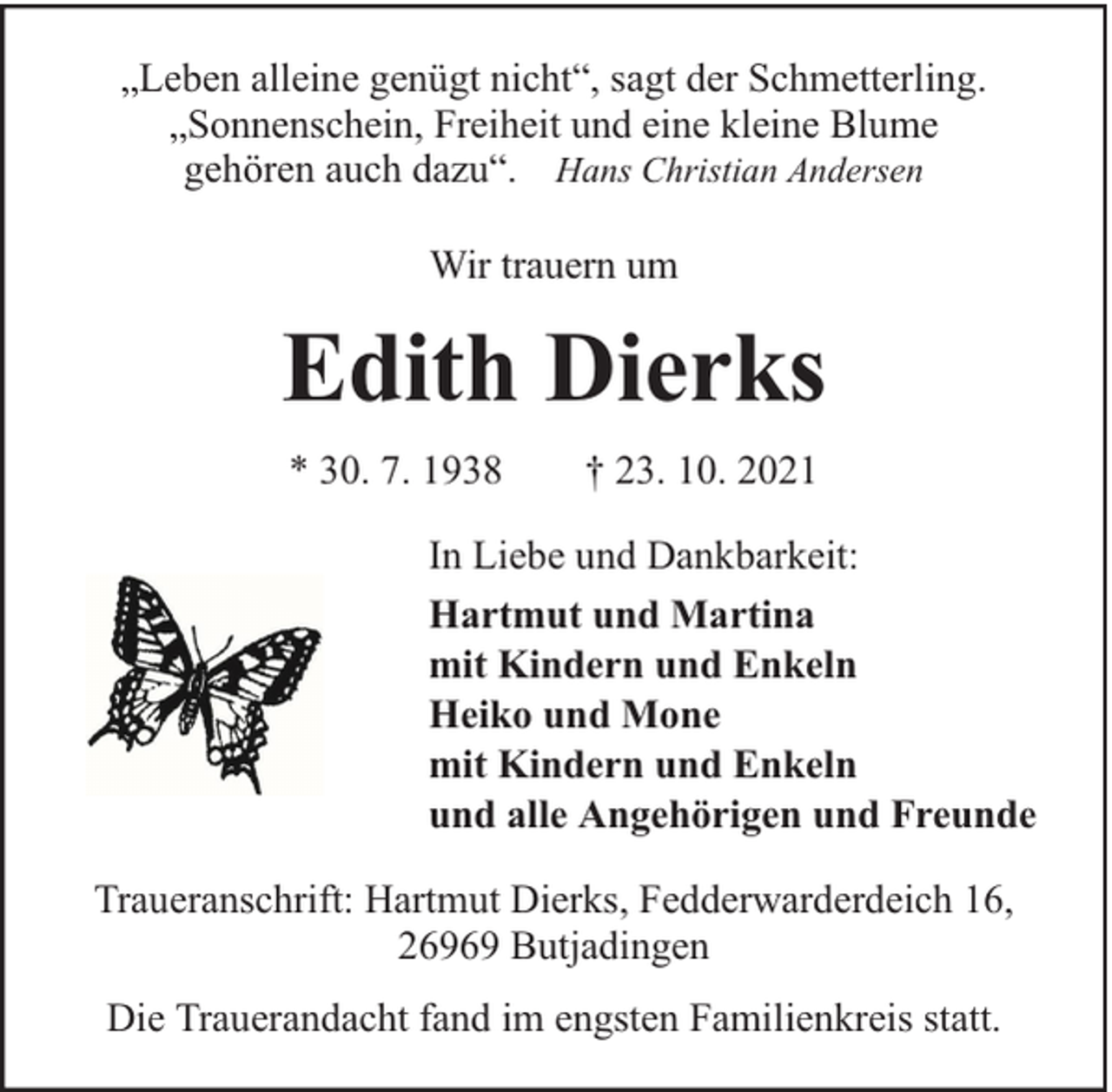 <p>„Leben alleine genügt nicht“, sagt der Schmetterling.<br />„Sonnenschein, Freiheit und eine kleine Blume<br />gehören auch dazu“. Hans Christian Andersen<br />Wir trauern um</p><p>Edith Dierks<br />* 30. 7. 1938</p><p>† 23. 10. 2021</p><p>In Liebe und Dankbarkeit:<br />Hartmut und Martina<br />mit Kindern und Enkeln<br />Heiko und Mone<br />mit Kindern und Enkeln<br />und alle Angehörigen und Freunde<br />Traueranschrift: Hartmut Dierks, Fedderwarderdeich 16,<br />26969 Butjadingen<br />Die Trauerandacht fand im engsten Familienkreis statt.</p>