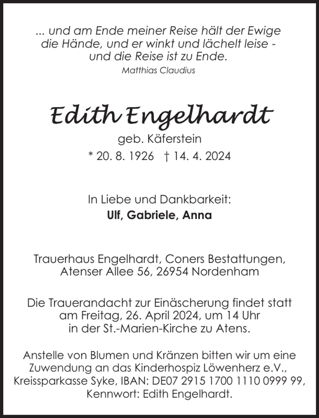 <p>... und am Ende meiner Reise hält der Ewige<br />die Hände, und er winkt und lächelt leise und die Reise ist zu Ende.<br />Matthias Claudius</p><p>geb. Käferstein<br />* 20. 8. 1926 † 14. 4. 2024<br />In Liebe und Dankbarkeit:<br />Ulf, Gabriele, Anna<br />Trauerhaus Engelhardt, Coners Bestattungen,<br />Atenser Allee 56, 26954 Nordenham<br />Die Trauerandacht zur Einäscherung findet statt<br />am Freitag, 26. April 2024, um 14 Uhr<br />in der St.-Marien-Kirche zu Atens.<br />Anstelle von Blumen und Kränzen bitten wir um eine<br />Zuwendung an das Kinderhospiz Löwenherz e.V.,<br />Kreissparkasse Syke, IBAN: DE07 2915 1700 1119,<br />Kennwort: Edith Engelhardt.</p>