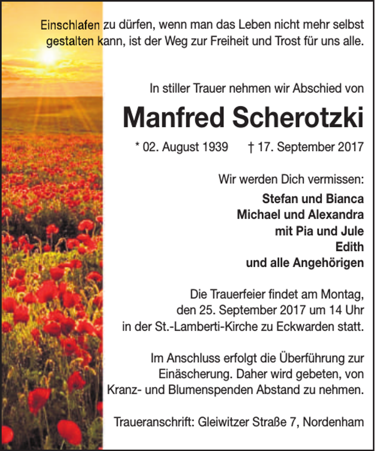 <p>Einschlafen zu dürfen, wenn man das Leben nicht mehr selbst<br />gestalten kaann, ist der Weg zur Freiheit und Trost für uns alle.<br />In stiller Trauer nehmen wir Abschied von</p><p>Manfred Scherotzki<br />* 02. August 1939</p><p>† 17. September 2017</p><p>Wir werden Dich vermissen:<br />Stefan und Bianca<br />Michael und Alexandra<br />mit Pia und Jule<br />Edith<br />und alle Angehörigen<br />Die Trauerfeier findet am Montag,<br />den 25. September 2017 um 14 Uhr<br />in der St.-Lamberti-Kirche zu Eckwarden statt.<br />Im Anschluss erfolgt die Überführung zur<br />Einäscherung. Daher wird gebeten, von<br />Kranz- und Blumenspenden Abstand zu nehmen.<br />Traueranschrift: Gleiwitzer Straße 7, Nordenham</p>