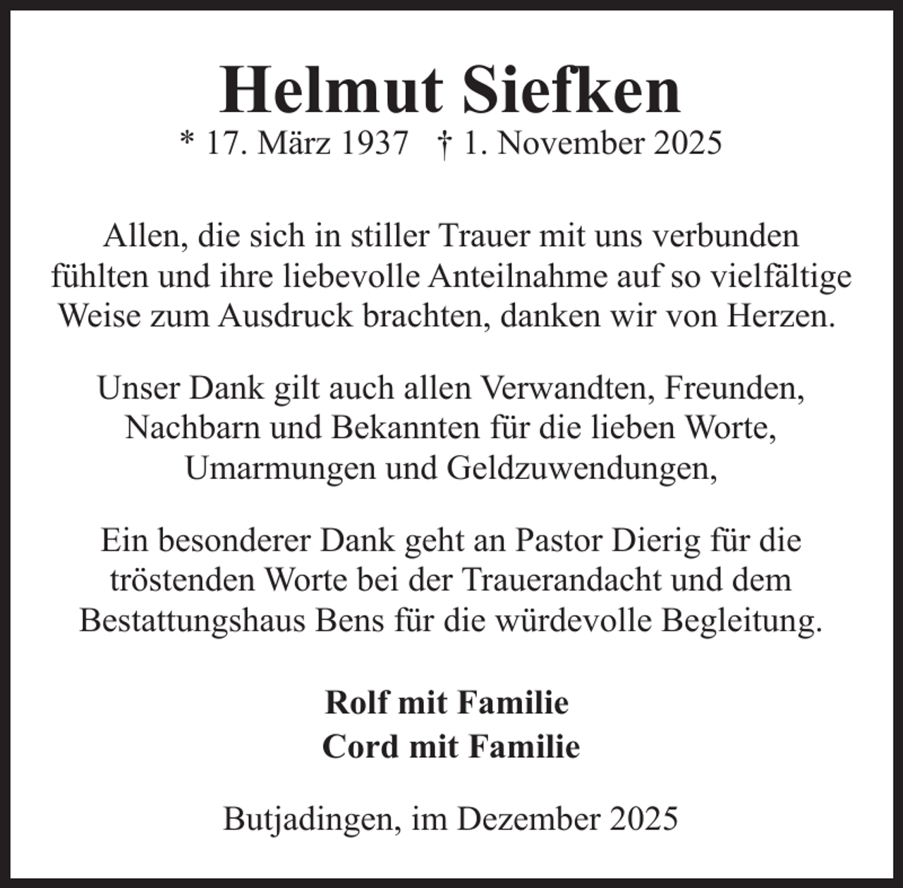 <p>Helmut Siefken</p><p>* 17. März 1937 † 1. November 2025<br />Allen, die sich in stiller Trauer mit uns verbunden<br />fühlten und ihre liebevolle Anteilnahme auf so vielfältige<br />Weise zum Ausdruck brachten, danken wir von Herzen.<br />Unser Dank gilt auch allen Verwandten, Freunden,<br />Nachbarn und Bekannten für die lieben Worte,<br />Umarmungen und Geldzuwendungen,<br />Ein besonderer Dank geht an Pastor Dierig für die<br />tröstenden Worte bei der Trauerandacht und dem<br />Bestattungshaus Bens für die würdevolle Begleitung.<br />Rolf mit Familie<br />Cord mit Familie<br />Butjadingen, im Dezember 2025</p>