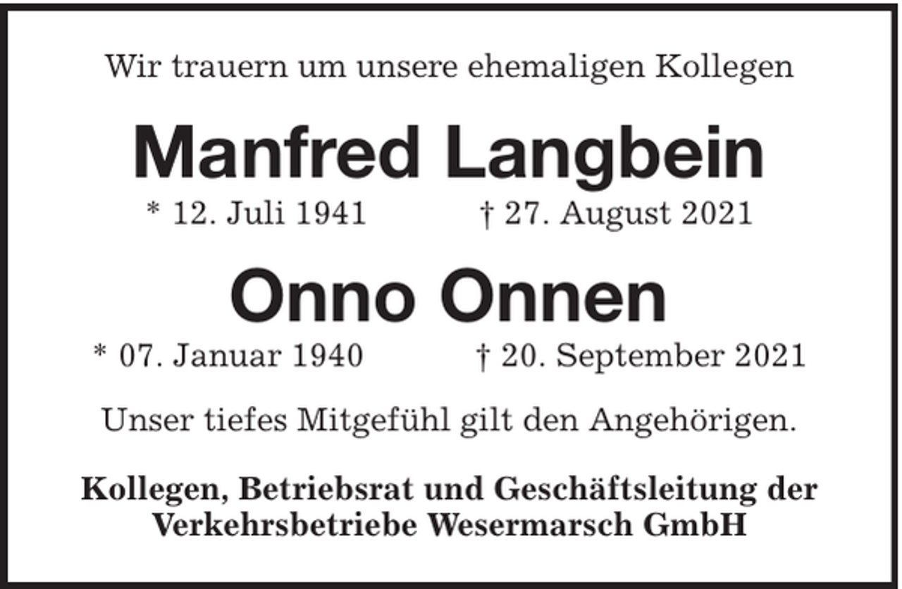 <p>Wir trauern um unsere ehemaligen Kollegen</p><p>Manfred Langbein<br />* 12. Juli 1941</p><p>† 27. August 2021</p><p>Onno Onnen</p><p>* 07. Januar 1940</p><p>† 20. September 2021</p><p>Unser tiefes Mitgefühl gilt den Angehörigen.<br />Kollegen, Betriebsrat und Geschäftsleitung der<br />Verkehrsbetriebe Wesermarsch GmbH</p>