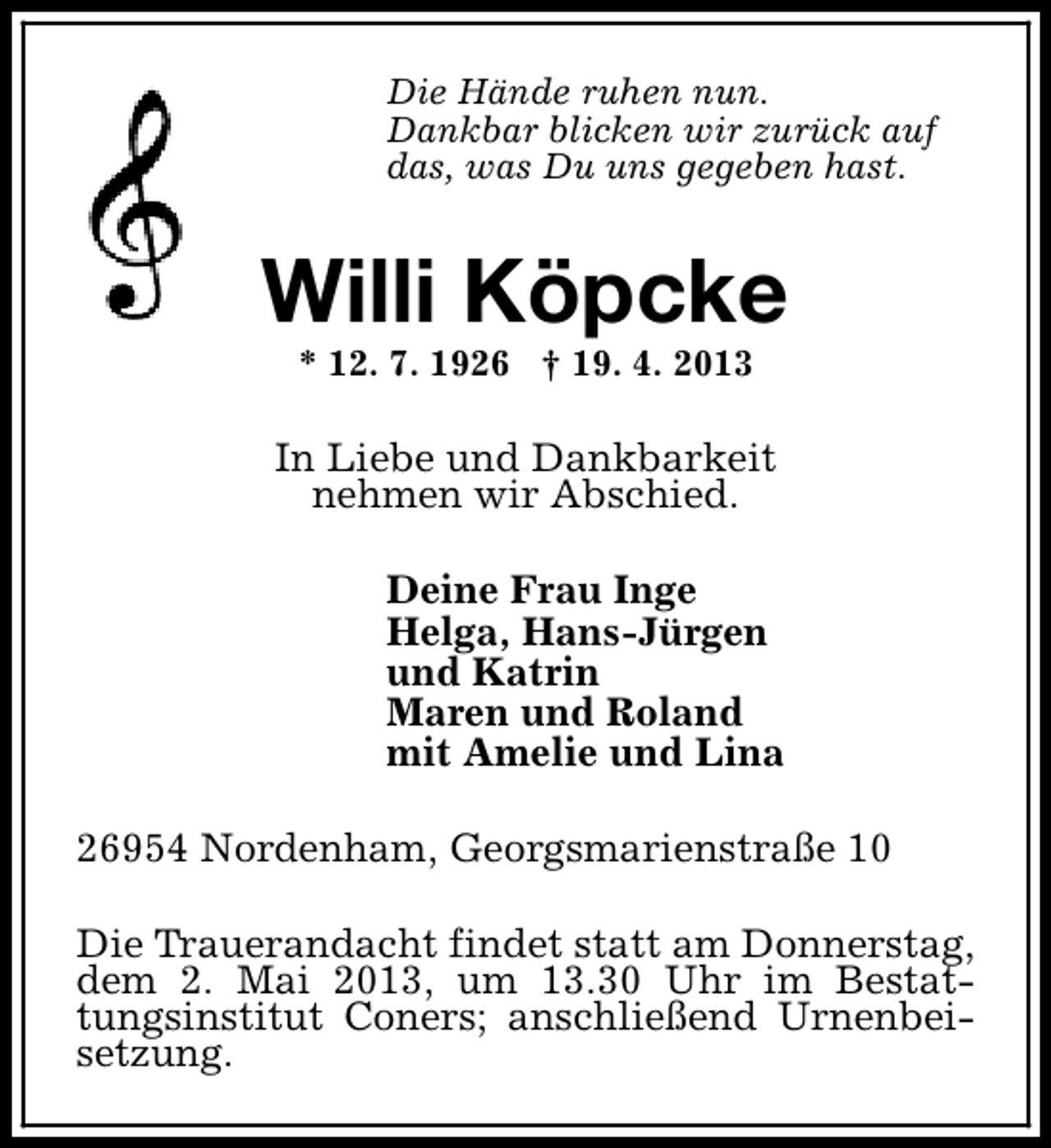 <p>Die Hände ruhen nun.<br />Dankbar blicken wir zurück auf<br />das, was Du uns gegeben hast.</p><p>Willi Köpcke<br />* 12. 7. 1926 † 19. 4. 2013</p><p>In Liebe und Dankbarkeit<br />nehmen wir Abschied.<br />Deine Frau Inge<br />Helga, Hans-Jürgen<br />und Katrin<br />Maren und Roland<br />mit Amelie und Lina<br />26954 Nordenham, Georgsmarienstraße 10<br />Die Trauerandacht findet statt am Donnerstag,<br />dem 2. Mai 2013, um 13.30 Uhr im Bestattungsinstitut Coners; anschließend Urnenbeisetzung.</p>