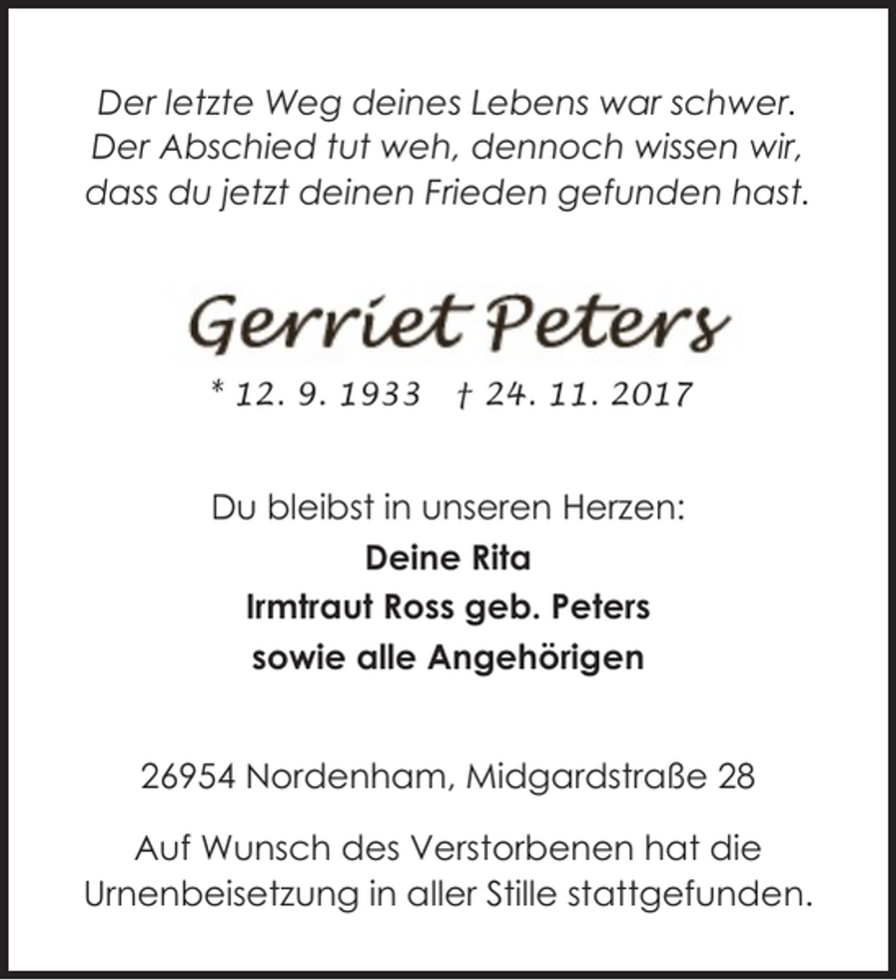 <p>Der letzte Weg deines Lebens war schwer.<br />Der Abschied tut weh, dennoch wissen wir,<br />dass du jetzt deinen Frieden gefunden hast.</p><p>* 12. 9. 1933</p><p>† 24. 11. 2017</p><p>Du bleibst in unseren Herzen:<br />Deine Rita<br />Irmtraut Ross geb. Peters<br />sowie alle Angehörigen<br />26954 Nordenham, Midgardstraße 28<br />Auf Wunsch des Verstorbenen hat die<br />Urnenbeisetzung in aller Stille stattgefunden.</p>
