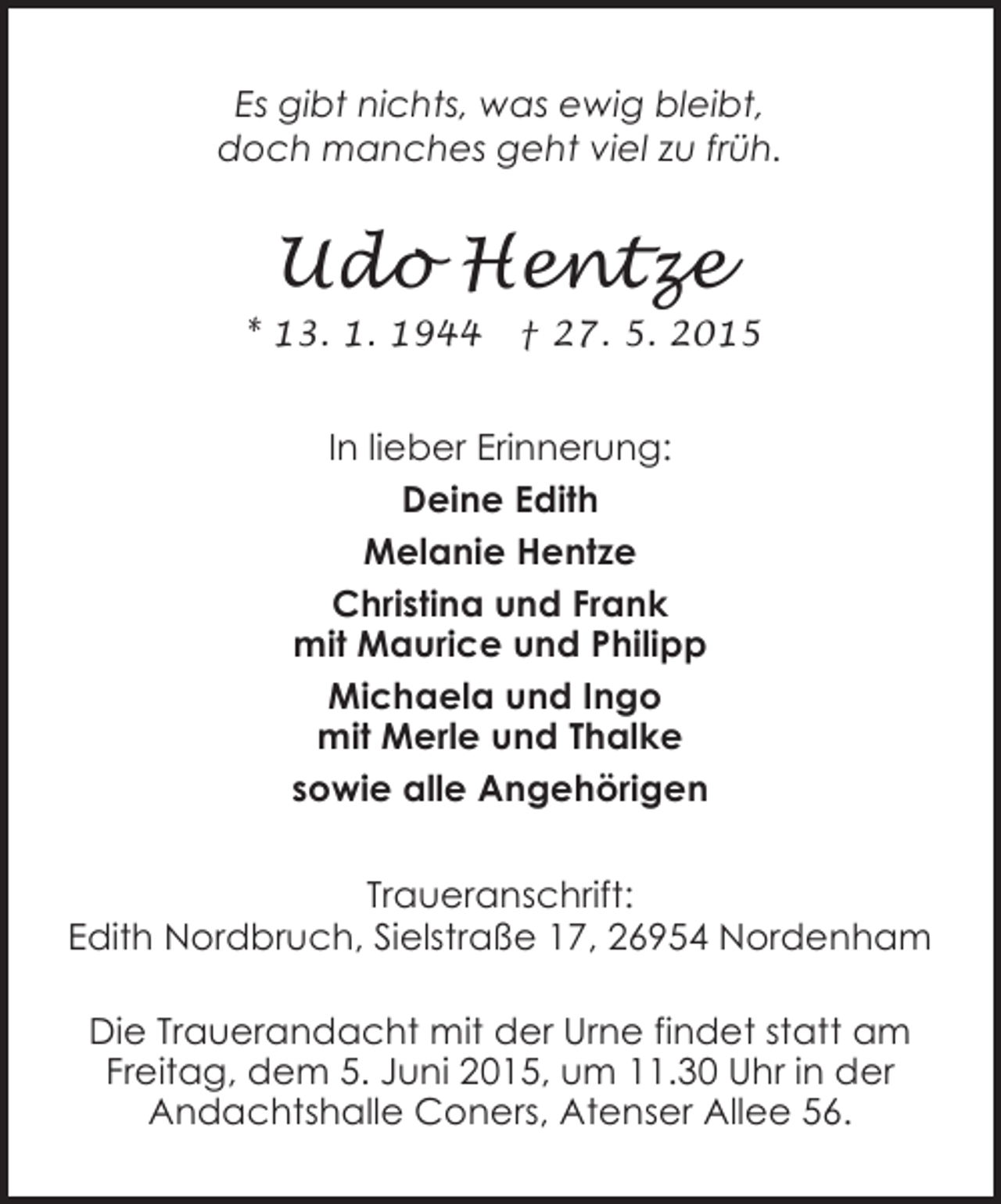 <p>Es gibt nichts, was ewig bleibt,<br />doch manches geht viel zu früh.</p><p>Udo Hentze<br />* 13. 1. 1944</p><p>† 27. 5. 2015</p><p>In lieber Erinnerung:<br />Deine Edith<br />Melanie Hentze<br />Christina und Frank<br />mit Maurice und Philipp<br />Michaela und Ingo<br />mit Merle und Thalke<br />sowie alle Angehörigen<br />Traueranschrift:<br />Edith Nordbruch, Sielstraße 17, 26954 Nordenham<br />Die Trauerandacht mit der Urne findet statt am<br />Freitag, dem 5. Juni 2015, um 11.30 Uhr in der<br />Andachtshalle Coners, Atenser Allee 56.</p>