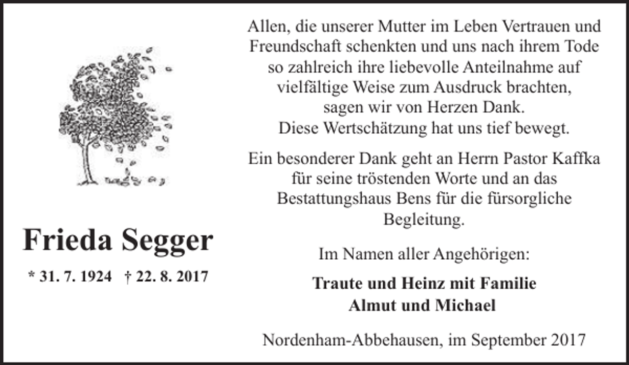 <p>Allen, die unserer Mutter im Leben Vertrauen und<br />Freundschaft schenkten und uns nach ihrem Tode<br />so zahlreich ihre liebevolle Anteilnahme auf<br />vielfältige Weise zum Ausdruck brachten,<br />sagen wir von Herzen Dank.<br />Diese Wertschätzung hat uns tief bewegt.</p><p>Frieda Segger<br />* 31. 7. 1924 † 22. 8. 2017</p><p>Ein besonderer Dank geht an Herrn Pastor Kaffka<br />für seine tröstenden Worte und an das<br />Bestattungshaus Bens für die fürsorgliche<br />Begleitung.<br />Im Namen aller Angehörigen:<br />Traute und Heinz mit Familie<br />Almut und Michael<br />Nordenham-Abbehausen, im September 2017</p>