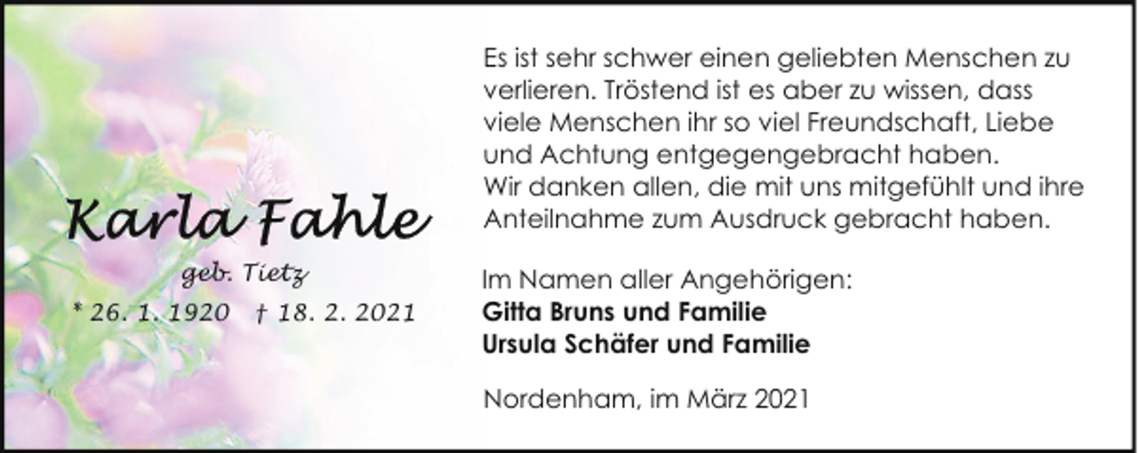 <p>Es ist sehr schwer einen geliebten Menschen zu<br />verlieren. Tröstend ist es aber zu wissen, dass<br />viele Menschen ihr so viel Freundschaft, Liebe<br />und Achtung entgegengebracht haben.<br />Wir danken allen, die mit uns mitgefühlt und ihre<br />Anteilnahme zum Ausdruck gebracht haben.<br />geb. Tietz<br />* 26. 1. 1920</p><p>† 18. 2. 2021</p><p>Im Namen aller Angehörigen:<br />Gitta Bruns und Familie<br />Ursula Schäfer und Familie<br />Nordenham, im März 2021</p>