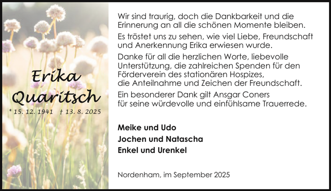 <p>* 15. 12. 1941</p>
<p>† 13. 8. 2025</p>
<p>Wir sind traurig, doch die Dankbarkeit und die<br />Erinnerung an all die schönen Momente bleiben.<br />Es tröstet uns zu sehen, wie viel Liebe, Freundschaft<br />und Anerkennung Erika erwiesen wurde.<br />Danke für all die herzlichen Worte, liebevolle<br />Unterstützung, die zahlreichen Spenden für den<br />Förderverein des stationären Hospizes,<br />die Anteilnahme und Zeichen der Freundschaft.<br />Ein besonderer Dank gilt Ansgar Coners<br />für seine würdevolle und einfühlsame Trauerrede.<br />Meike und Udo<br />Jochen und Natascha<br />Enkel und Urenkel<br />Nordenham, im September 2025</p>